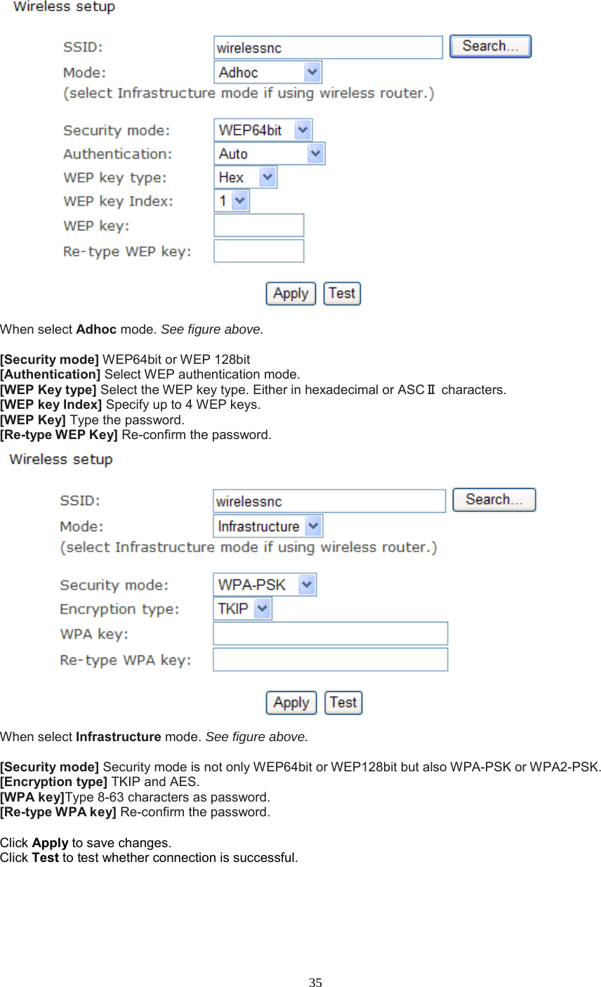  35  When select Adhoc mode. See figure above.  [Security mode] WEP64bit or WEP 128bit [Authentication] Select WEP authentication mode. [WEP Key type] Select the WEP key type. Either in hexadecimal or ASCⅡ characters. [WEP key Index] Specify up to 4 WEP keys. [WEP Key] Type the password. [Re-type WEP Key] Re-confirm the password.  When select Infrastructure mode. See figure above.  [Security mode] Security mode is not only WEP64bit or WEP128bit but also WPA-PSK or WPA2-PSK. [Encryption type] TKIP and AES. [WPA key]Type 8-63 characters as password. [Re-type WPA key] Re-confirm the password.  Click Apply to save changes. Click Test to test whether connection is successful.  