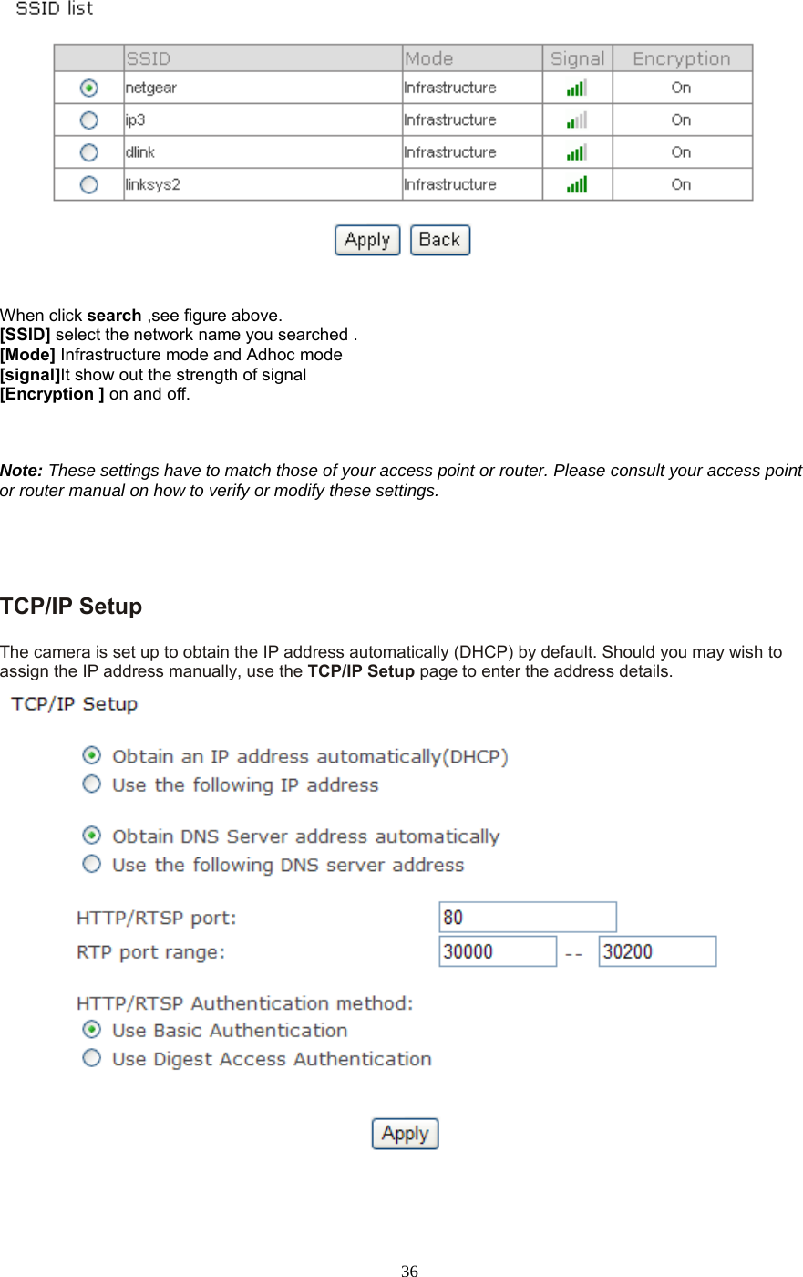  36   When click search ,see figure above. [SSID] select the network name you searched . [Mode] Infrastructure mode and Adhoc mode   [signal]It show out the strength of signal [Encryption ] on and off.    Note: These settings have to match those of your access point or router. Please consult your access point or router manual on how to verify or modify these settings.     TCP/IP Setup   The camera is set up to obtain the IP address automatically (DHCP) by default. Should you may wish to assign the IP address manually, use the TCP/IP Setup page to enter the address details.  