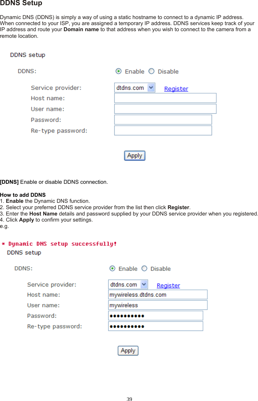  39 DDNS Setup   Dynamic DNS (DDNS) is simply a way of using a static hostname to connect to a dynamic IP address. When connected to your ISP, you are assigned a temporary IP address. DDNS services keep track of your IP address and route your Domain name to that address when you wish to connect to the camera from a remote location. [DDNS] Enable or disable DDNS connection.   How to add DDNS   1. Enable the Dynamic DNS function.   2. Select your preferred DDNS service provider from the list then click Register.   3. Enter the Host Name details and password supplied by your DDNS service provider when you registered.   4. Click Apply to confirm your settings. e.g. 