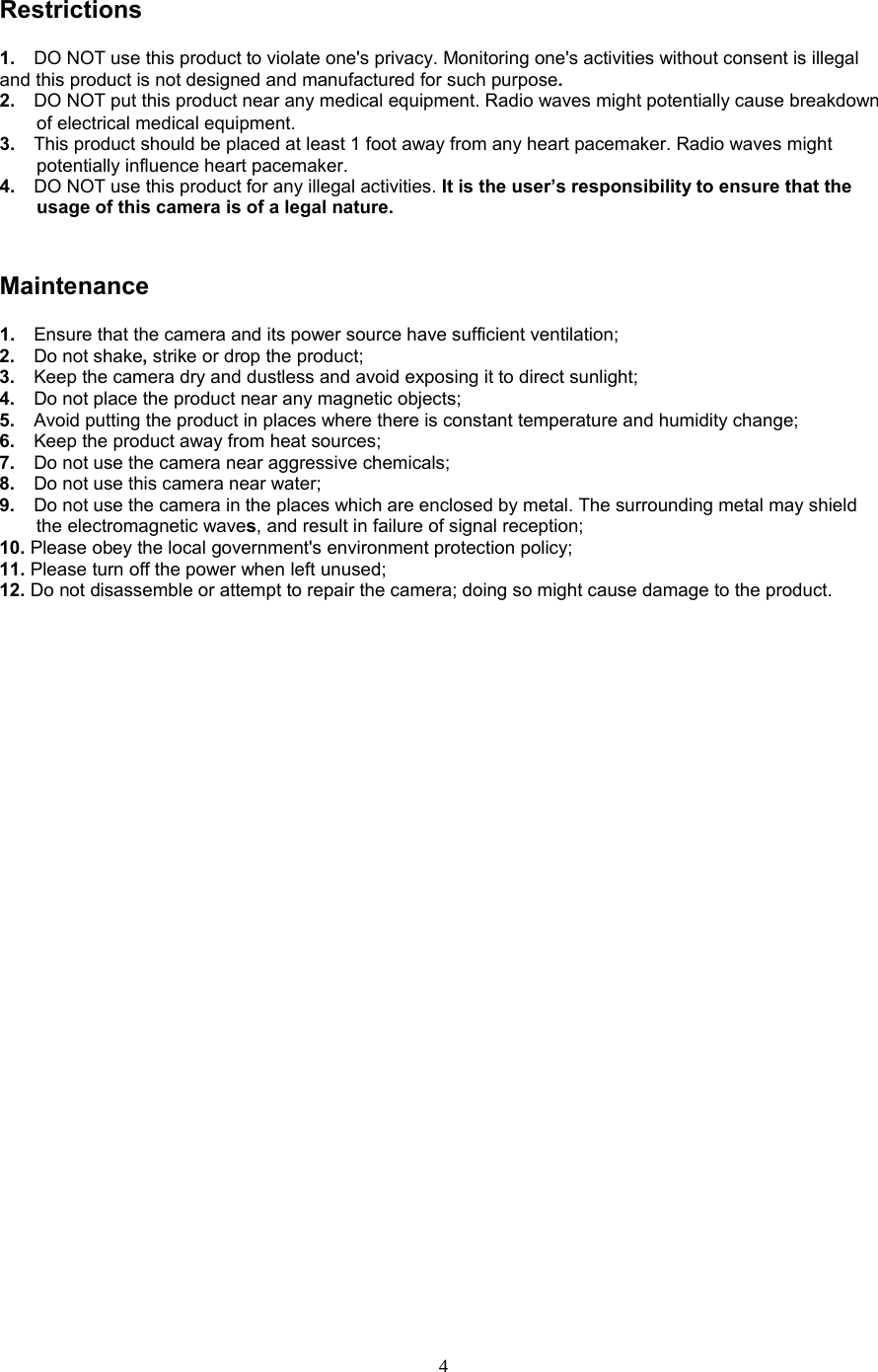  4 Restrictions 1.  DO NOT use this product to violate one&apos;s privacy. Monitoring one&apos;s activities without consent is illegal and this product is not designed and manufactured for such purpose.   2.   DO NOT put this product near any medical equipment. Radio waves might potentially cause breakdown of electrical medical equipment.   3.   This product should be placed at least 1 foot away from any heart pacemaker. Radio waves might potentially influence heart pacemaker.   4.  DO NOT use this product for any illegal activities. It is the user’s responsibility to ensure that the usage of this camera is of a legal nature.    Maintenance 1.   Ensure that the camera and its power source have sufficient ventilation;   2.   Do not shake, strike or drop the product;   3.   Keep the camera dry and dustless and avoid exposing it to direct sunlight;   4.   Do not place the product near any magnetic objects;   5.   Avoid putting the product in places where there is constant temperature and humidity change; 6.   Keep the product away from heat sources;   7.   Do not use the camera near aggressive chemicals;   8.   Do not use this camera near water;   9.   Do not use the camera in the places which are enclosed by metal. The surrounding metal may shield the electromagnetic waves, and result in failure of signal reception;   10. Please obey the local government&apos;s environment protection policy;   11. Please turn off the power when left unused;   12. Do not disassemble or attempt to repair the camera; doing so might cause damage to the product. 