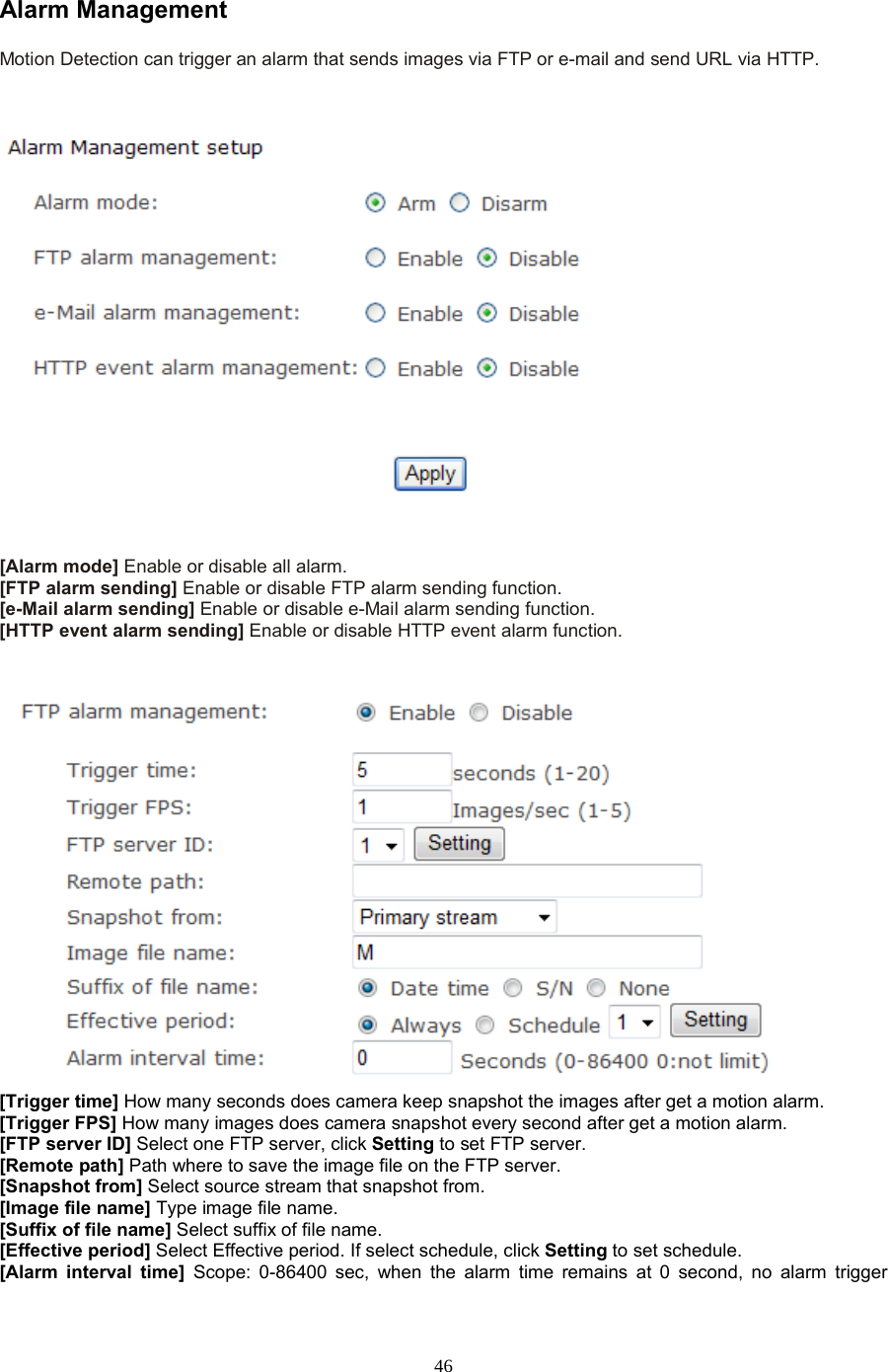  46 Alarm Management Motion Detection can trigger an alarm that sends images via FTP or e-mail and send URL via HTTP.      [Alarm mode] Enable or disable all alarm. [FTP alarm sending] Enable or disable FTP alarm sending function. [e-Mail alarm sending] Enable or disable e-Mail alarm sending function. [HTTP event alarm sending] Enable or disable HTTP event alarm function.    [Trigger time] How many seconds does camera keep snapshot the images after get a motion alarm. [Trigger FPS] How many images does camera snapshot every second after get a motion alarm. [FTP server ID] Select one FTP server, click Setting to set FTP server. [Remote path] Path where to save the image file on the FTP server. [Snapshot from] Select source stream that snapshot from. [Image file name] Type image file name. [Suffix of file name] Select suffix of file name. [Effective period] Select Effective period. If select schedule, click Setting to set schedule. [Alarm interval time] Scope: 0-86400 sec, when the alarm time remains at 0 second, no alarm trigger 