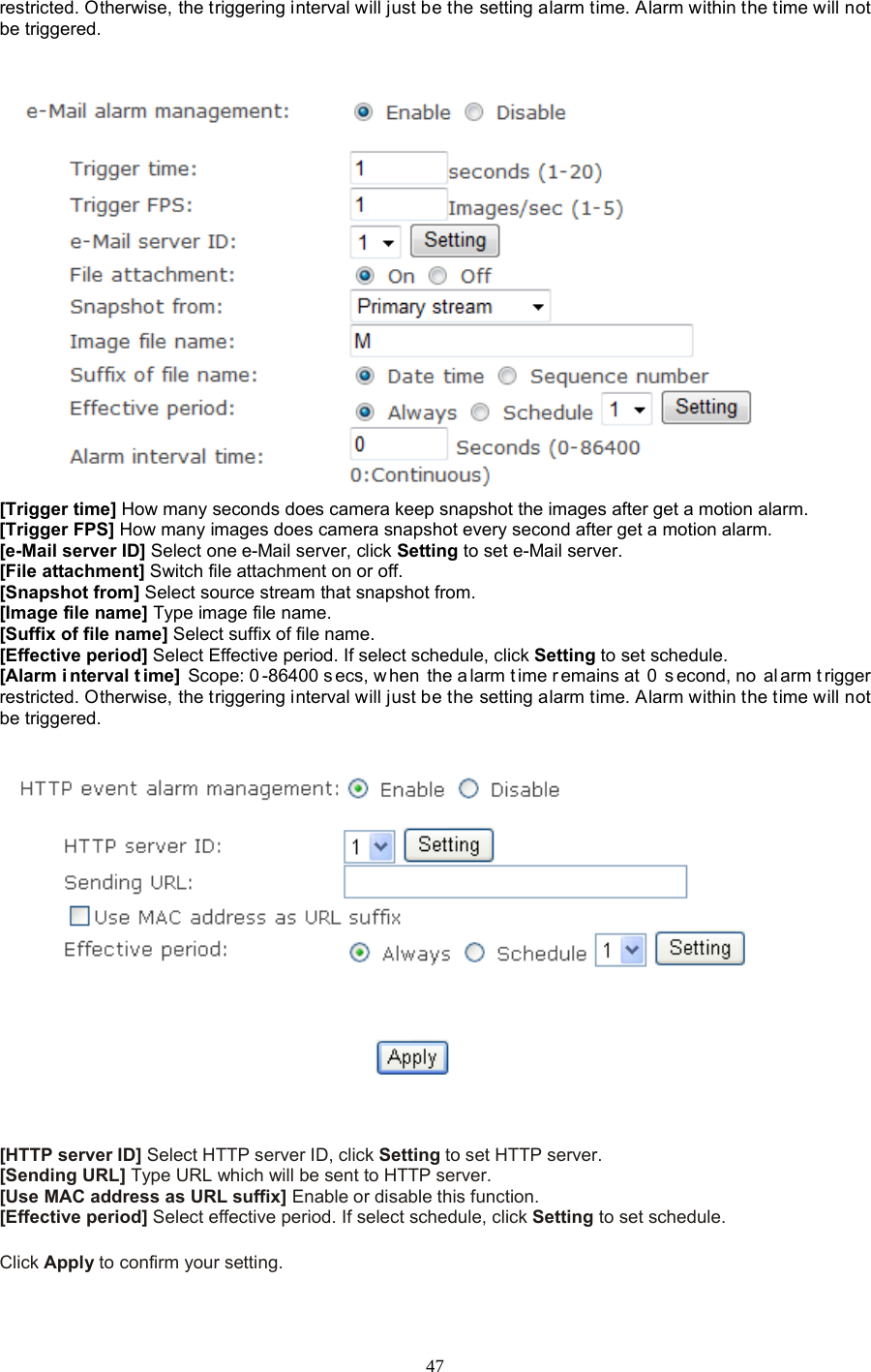  47 restricted. Otherwise, the triggering interval will just be the setting alarm time. Alarm within the time will not be triggered.    [Trigger time] How many seconds does camera keep snapshot the images after get a motion alarm. [Trigger FPS] How many images does camera snapshot every second after get a motion alarm. [e-Mail server ID] Select one e-Mail server, click Setting to set e-Mail server. [File attachment] Switch file attachment on or off. [Snapshot from] Select source stream that snapshot from. [Image file name] Type image file name. [Suffix of file name] Select suffix of file name. [Effective period] Select Effective period. If select schedule, click Setting to set schedule. [Alarm i nterval t ime] Scope: 0 -86400 s ecs, w hen the a larm t ime r emains at  0  s econd, no  al arm t rigger restricted. Otherwise, the triggering interval will just be the setting alarm time. Alarm within the time will not be triggered.      [HTTP server ID] Select HTTP server ID, click Setting to set HTTP server. [Sending URL] Type URL which will be sent to HTTP server. [Use MAC address as URL suffix] Enable or disable this function. [Effective period] Select effective period. If select schedule, click Setting to set schedule.  Click Apply to confirm your setting.  