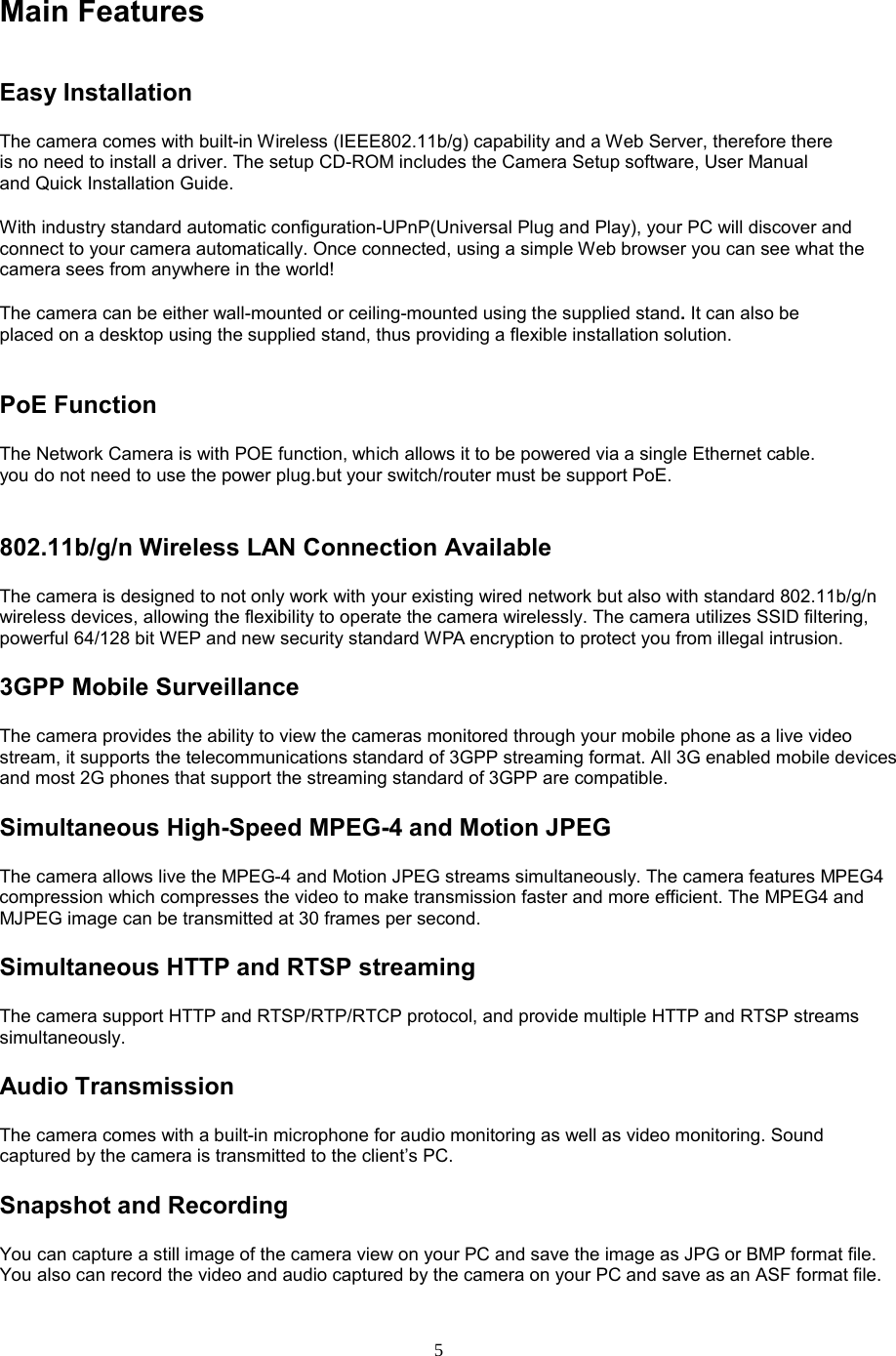  5 Main Features Easy Installation   The camera comes with built-in Wireless (IEEE802.11b/g) capability and a Web Server, therefore there is no need to install a driver. The setup CD-ROM includes the Camera Setup software, User Manual and Quick Installation Guide.   With industry standard automatic configuration-UPnP(Universal Plug and Play), your PC will discover and connect to your camera automatically. Once connected, using a simple Web browser you can see what the camera sees from anywhere in the world!   The camera can be either wall-mounted or ceiling-mounted using the supplied stand. It can also be placed on a desktop using the supplied stand, thus providing a flexible installation solution.  PoE Function The Network Camera is with POE function, which allows it to be powered via a single Ethernet cable. you do not need to use the power plug.but your switch/router must be support PoE.802.11b/g/n Wireless LAN Connection Available   The camera is designed to not only work with your existing wired network but also with standard 802.11b/g/n wireless devices, allowing the flexibility to operate the camera wirelessly. The camera utilizes SSID filtering, powerful 64/128 bit WEP and new security standard WPA encryption to protect you from illegal intrusion. 3GPP Mobile Surveillance The camera provides the ability to view the cameras monitored through your mobile phone as a live video stream, it supports the telecommunications standard of 3GPP streaming format. All 3G enabled mobile devices and most 2G phones that support the streaming standard of 3GPP are compatible. Simultaneous High-Speed MPEG-4 and Motion JPEG The camera allows live the MPEG-4 and Motion JPEG streams simultaneously. The camera features MPEG4 compression which compresses the video to make transmission faster and more efficient. The MPEG4 and MJPEG image can be transmitted at 30 frames per second. Simultaneous HTTP and RTSP streaming The camera support HTTP and RTSP/RTP/RTCP protocol, and provide multiple HTTP and RTSP streams simultaneously. Audio Transmission   The camera comes with a built-in microphone for audio monitoring as well as video monitoring. Sound captured by the camera is transmitted to the client’s PC. Snapshot and Recording   You can capture a still image of the camera view on your PC and save the image as JPG or BMP format file. You also can record the video and audio captured by the camera on your PC and save as an ASF format file.   