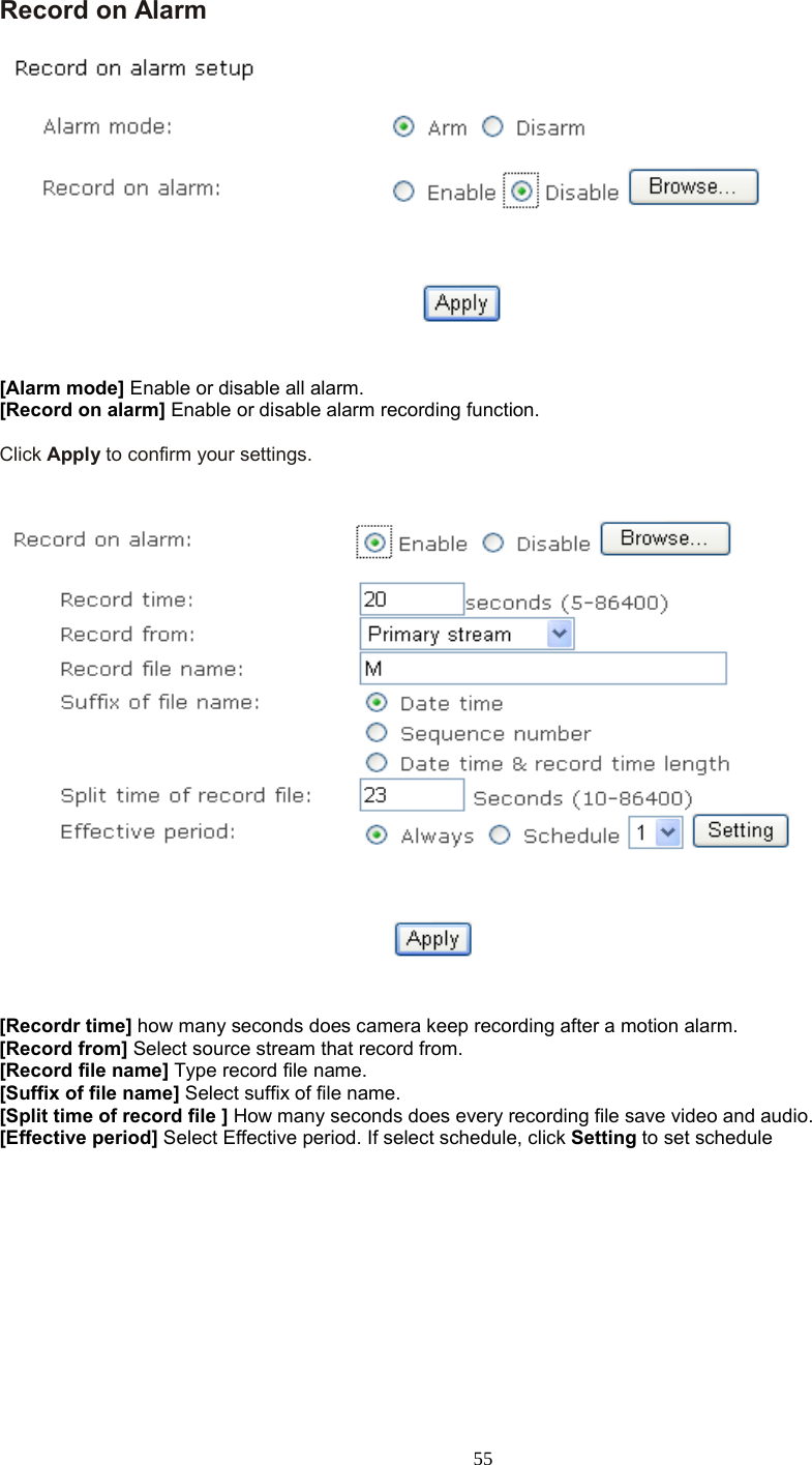  55 Record on Alarm     [Alarm mode] Enable or disable all alarm. [Record on alarm] Enable or disable alarm recording function.  Click Apply to confirm your settings.      [Recordr time] how many seconds does camera keep recording after a motion alarm. [Record from] Select source stream that record from. [Record file name] Type record file name. [Suffix of file name] Select suffix of file name. [Split time of record file ] How many seconds does every recording file save video and audio. [Effective period] Select Effective period. If select schedule, click Setting to set schedule     