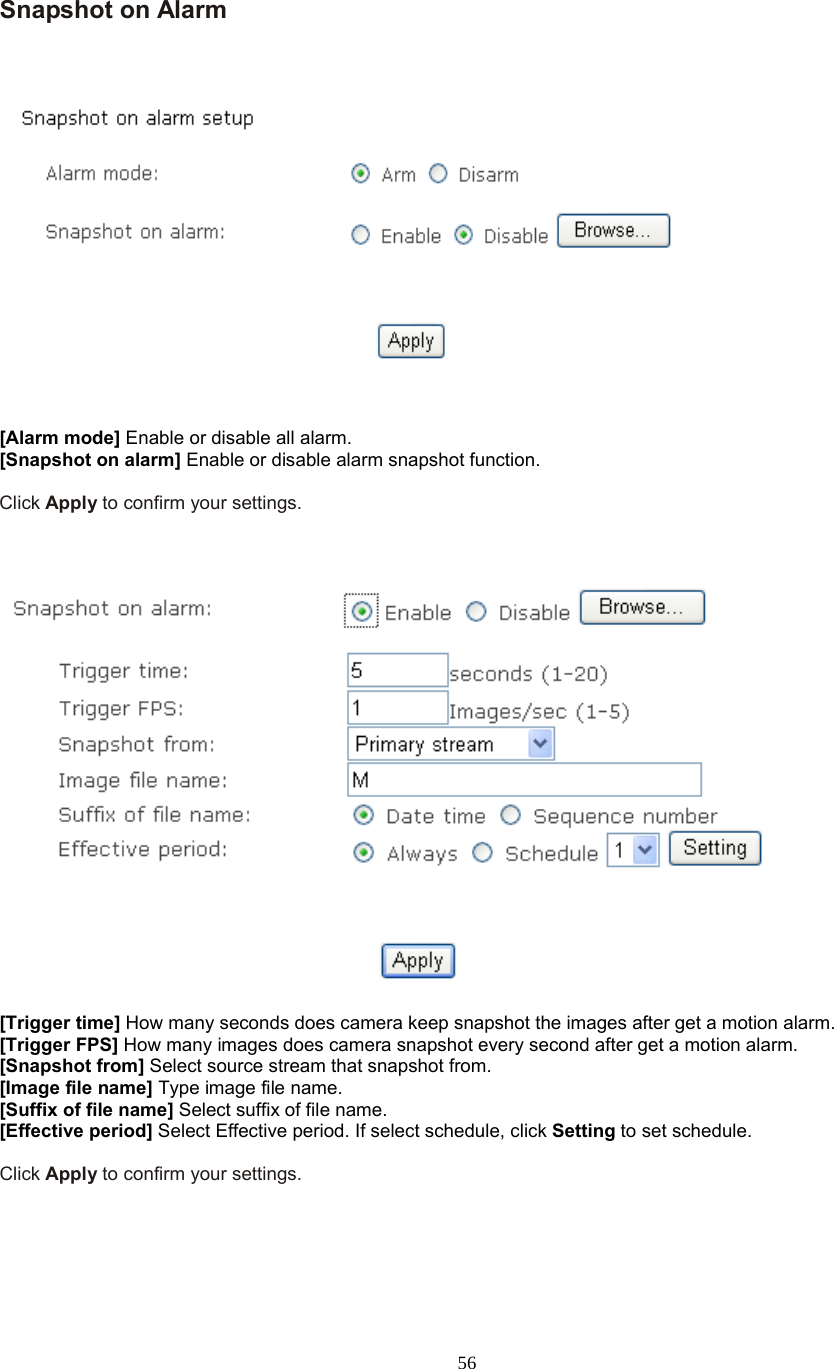  56  Snapshot on Alarm       [Alarm mode] Enable or disable all alarm. [Snapshot on alarm] Enable or disable alarm snapshot function.  Click Apply to confirm your settings.      [Trigger time] How many seconds does camera keep snapshot the images after get a motion alarm. [Trigger FPS] How many images does camera snapshot every second after get a motion alarm. [Snapshot from] Select source stream that snapshot from. [Image file name] Type image file name. [Suffix of file name] Select suffix of file name. [Effective period] Select Effective period. If select schedule, click Setting to set schedule.  Click Apply to confirm your settings.    