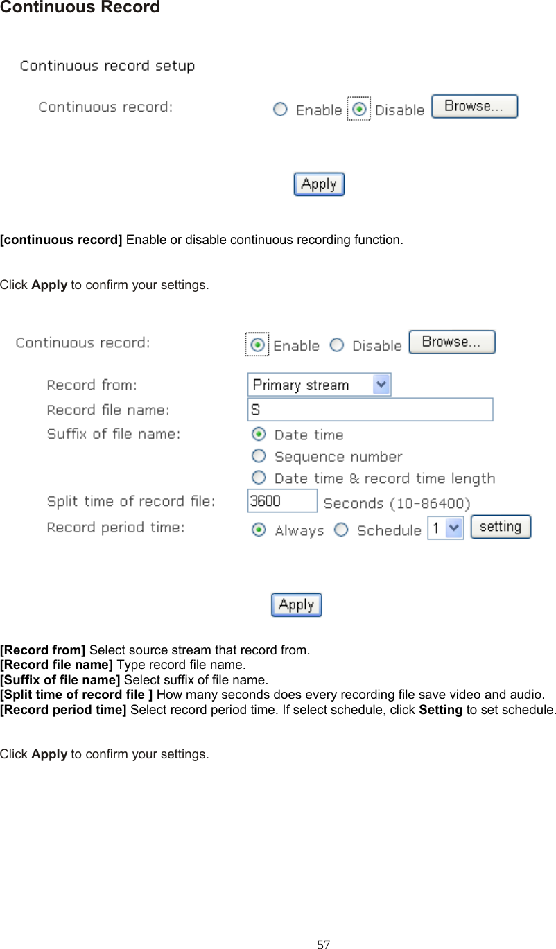  57  Continuous Record      [continuous record] Enable or disable continuous recording function.   Click Apply to confirm your settings.     [Record from] Select source stream that record from. [Record file name] Type record file name. [Suffix of file name] Select suffix of file name. [Split time of record file ] How many seconds does every recording file save video and audio. [Record period time] Select record period time. If select schedule, click Setting to set schedule.   Click Apply to confirm your settings.  