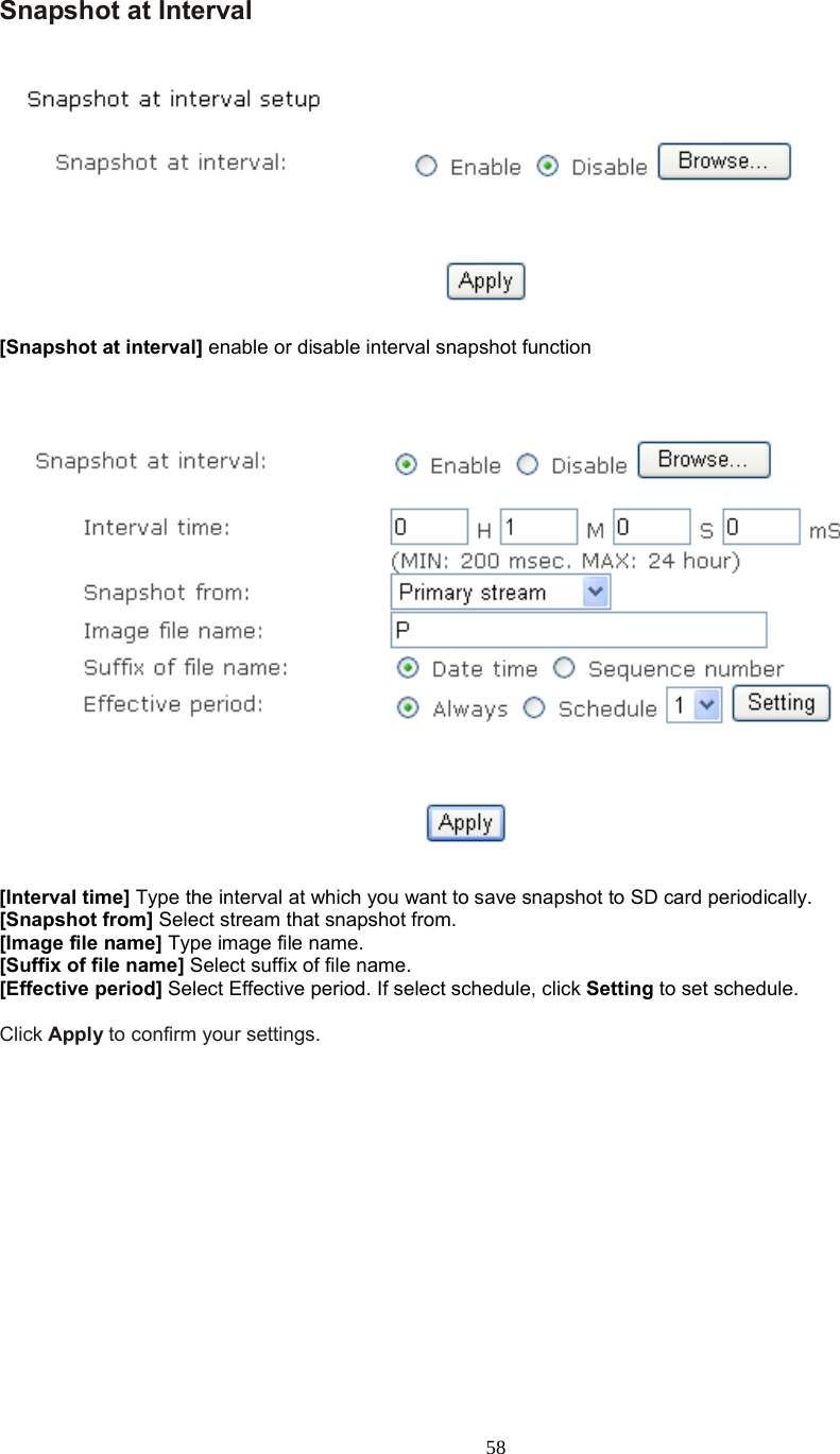  58  Snapshot at Interval    [Snapshot at interval] enable or disable interval snapshot function      [Interval time] Type the interval at which you want to save snapshot to SD card periodically.   [Snapshot from] Select stream that snapshot from. [Image file name] Type image file name. [Suffix of file name] Select suffix of file name. [Effective period] Select Effective period. If select schedule, click Setting to set schedule.  Click Apply to confirm your settings.       