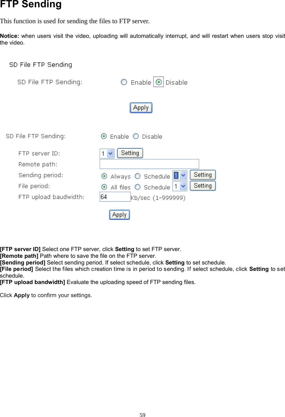  59  FTP Sending This function is used for sending the files to FTP server.    Notice: when users visit the video, uploading will automatically interrupt, and will restart when users stop visit the video.      [FTP server ID] Select one FTP server, click Setting to set FTP server. [Remote path] Path where to save the file on the FTP server. [Sending period] Select sending period. If select schedule, click Setting to set schedule.   [File period] Select the files which creation time is in period to sending. If select schedule, click Setting to set schedule. [FTP upload bandwidth] Evaluate the uploading speed of FTP sending files.  Click Apply to confirm your settings.       