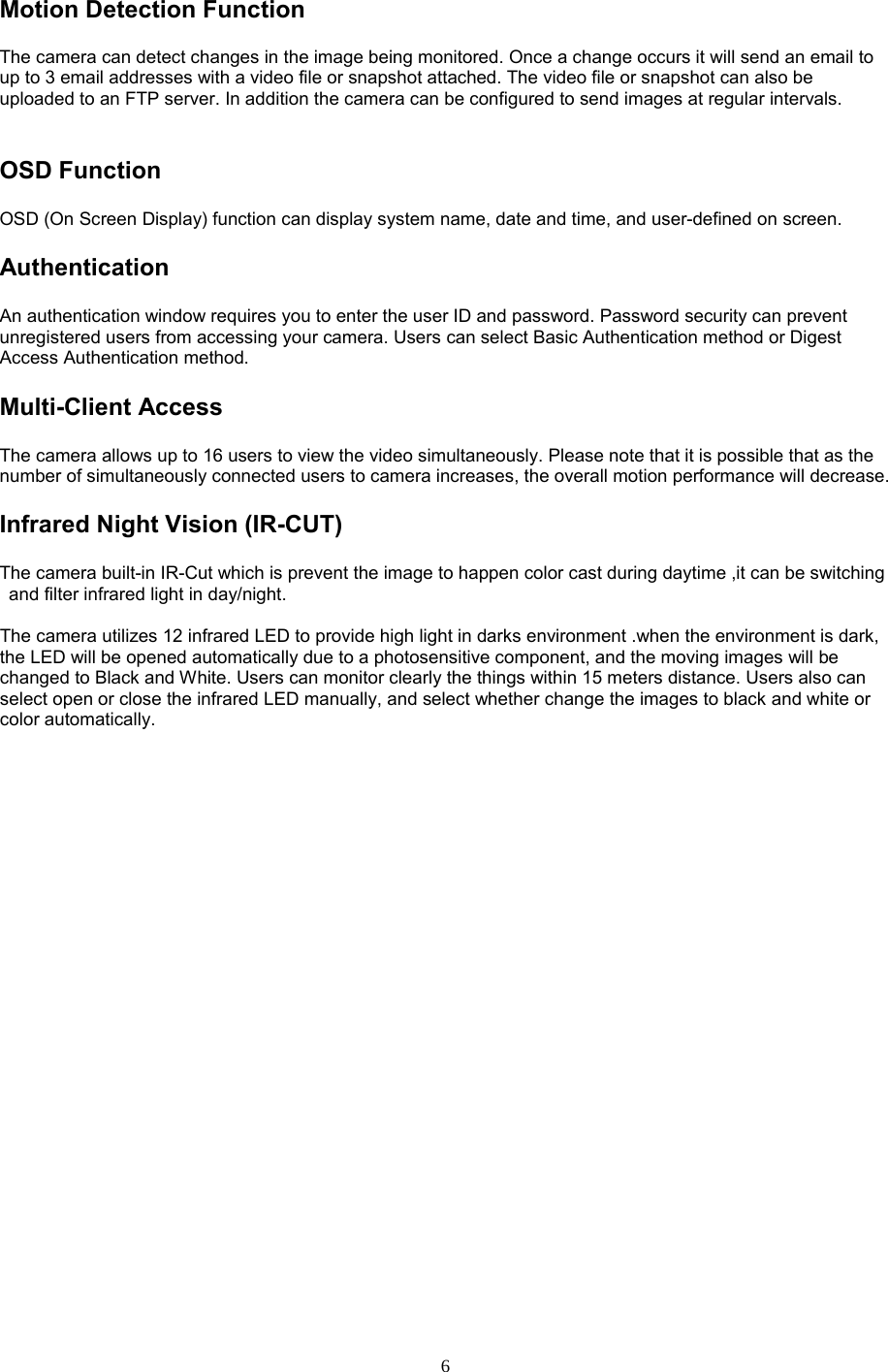  6 Motion Detection Function   The camera can detect changes in the image being monitored. Once a change occurs it will send an email to up to 3 email addresses with a video file or snapshot attached. The video file or snapshot can also be uploaded to an FTP server. In addition the camera can be configured to send images at regular intervals.   OSD Function   OSD (On Screen Display) function can display system name, date and time, and user-defined on screen. Authentication   An authentication window requires you to enter the user ID and password. Password security can prevent unregistered users from accessing your camera. Users can select Basic Authentication method or Digest Access Authentication method. Multi-Client Access   The camera allows up to 16 users to view the video simultaneously. Please note that it is possible that as the number of simultaneously connected users to camera increases, the overall motion performance will decrease. Infrared Night Vision (IR-CUT) The camera built-in IR-Cut which is prevent the image to happen color cast during daytime ,it can be switching and filter infrared light in day/night.    The camera utilizes 12 infrared LED to provide high light in darks environment .when the environment is dark, the LED will be opened automatically due to a photosensitive component, and the moving images will be changed to Black and White. Users can monitor clearly the things within 15 meters distance. Users also can select open or close the infrared LED manually, and select whether change the images to black and white or color automatically.    