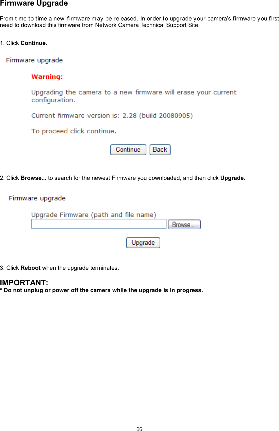  66 Firmware Upgrade   From t ime to t ime a new  firmware m ay be released. In or der to upgrade your camera’s firmware you first need to download this firmware from Network Camera Technical Support Site.1. Click Continue.     2. Click Browse... to search for the newest Firmware you downloaded, and then click Upgrade.  3. Click Reboot when the upgrade terminates.  IMPORTANT:   * Do not unplug or power off the camera while the upgrade is in progress. 