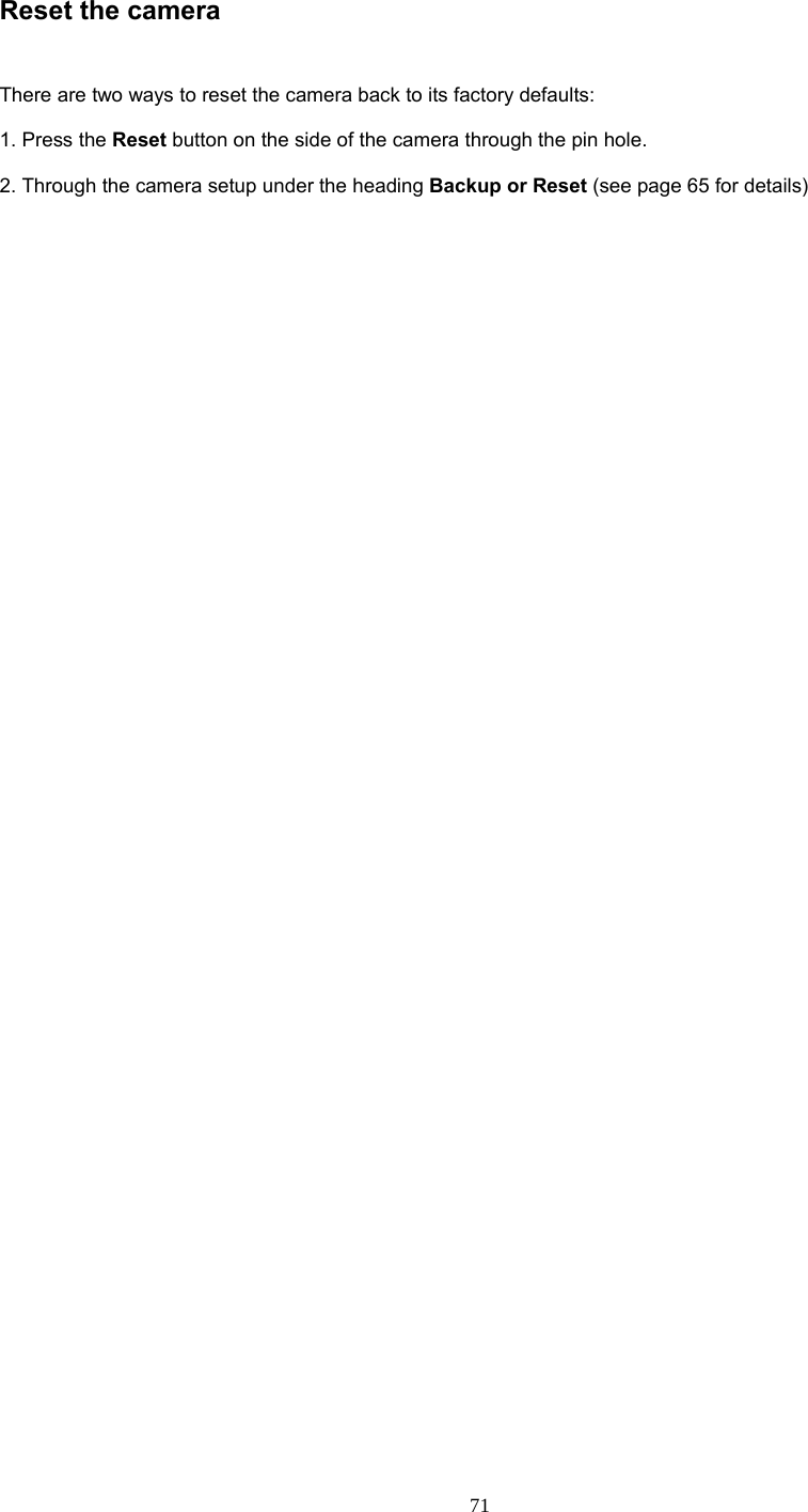  71 Reset the camera    There are two ways to reset the camera back to its factory defaults:    1. Press the Reset button on the side of the camera through the pin hole.    2. Through the camera setup under the heading Backup or Reset (see page 65 for details)    