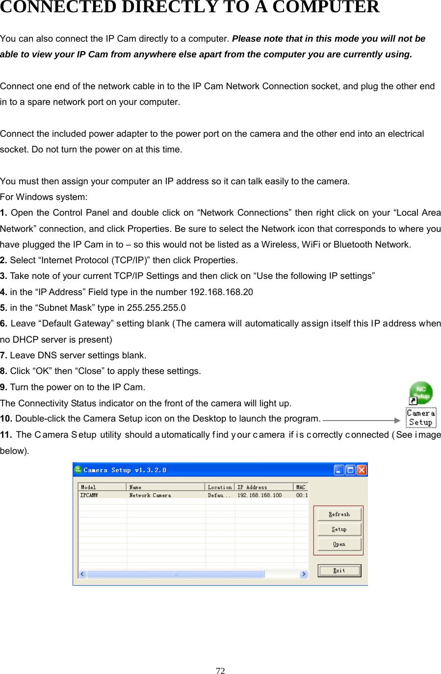 72 CONNECTED DIRECTLY TO A COMPUTER You can also connect the IP Cam directly to a computer. Please note that in this mode you will not be able to view your IP Cam from anywhere else apart from the computer you are currently using.    Connect one end of the network cable in to the IP Cam Network Connection socket, and plug the other end in to a spare network port on your computer.    Connect the included power adapter to the power port on the camera and the other end into an electrical socket. Do not turn the power on at this time.    You must then assign your computer an IP address so it can talk easily to the camera. For Windows system: 1. Open the Control Panel and double click on “Network Connections” then right click on your “Local Area Network” connection, and click Properties. Be sure to select the Network icon that corresponds to where you have plugged the IP Cam in to – so this would not be listed as a Wireless, WiFi or Bluetooth Network.   2. Select “Internet Protocol (TCP/IP)” then click Properties.   3. Take note of your current TCP/IP Settings and then click on “Use the following IP settings”   4. in the “IP Address” Field type in the number 192.168.168.20   5. in the “Subnet Mask” type in 255.255.255.0   6. Leave “Default Gateway” setting blank (The camera will automatically assign itself this IP address when no DHCP server is present)   7. Leave DNS server settings blank.   8. Click “OK” then “Close” to apply these settings.   9. Turn the power on to the IP Cam.   The Connectivity Status indicator on the front of the camera will light up. 10. Double-click the Camera Setup icon on the Desktop to launch the program. 11.  The C amera S etup utility should a utomatically f ind y our c amera if i s c orrectly c onnected ( See i mage below).    