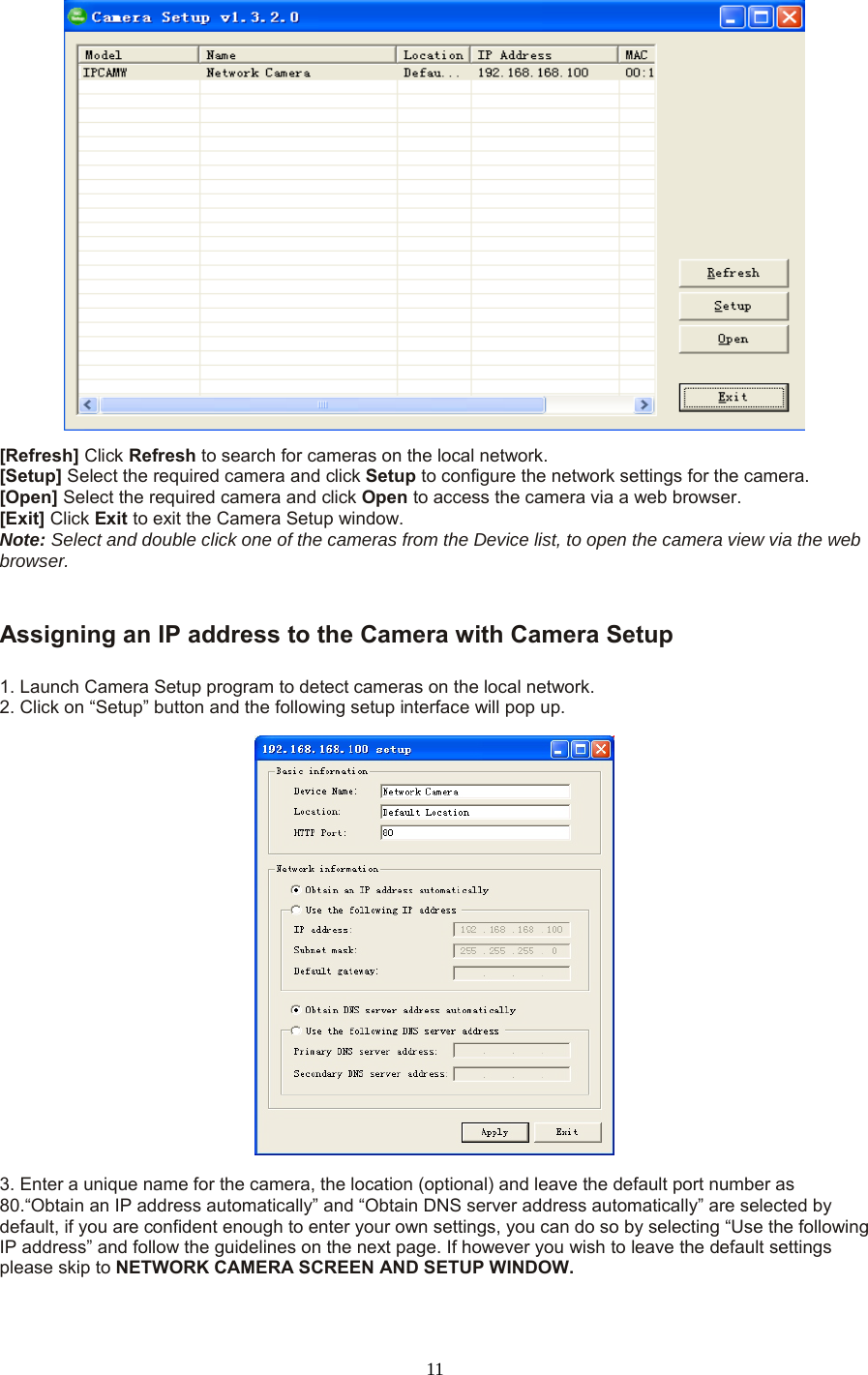  11  [Refresh] Click Refresh to search for cameras on the local network.   [Setup] Select the required camera and click Setup to configure the network settings for the camera.   [Open] Select the required camera and click Open to access the camera via a web browser.   [Exit] Click Exit to exit the Camera Setup window.   Note: Select and double click one of the cameras from the Device list, to open the camera view via the web browser.     Assigning an IP address to the Camera with Camera Setup    1. Launch Camera Setup program to detect cameras on the local network. 2. Click on “Setup” button and the following setup interface will pop up.      3. Enter a unique name for the camera, the location (optional) and leave the default port number as 80.“Obtain an IP address automatically” and “Obtain DNS server address automatically” are selected by default, if you are confident enough to enter your own settings, you can do so by selecting “Use the following IP address” and follow the guidelines on the next page. If however you wish to leave the default settings please skip to NETWORK CAMERA SCREEN AND SETUP WINDOW.    
