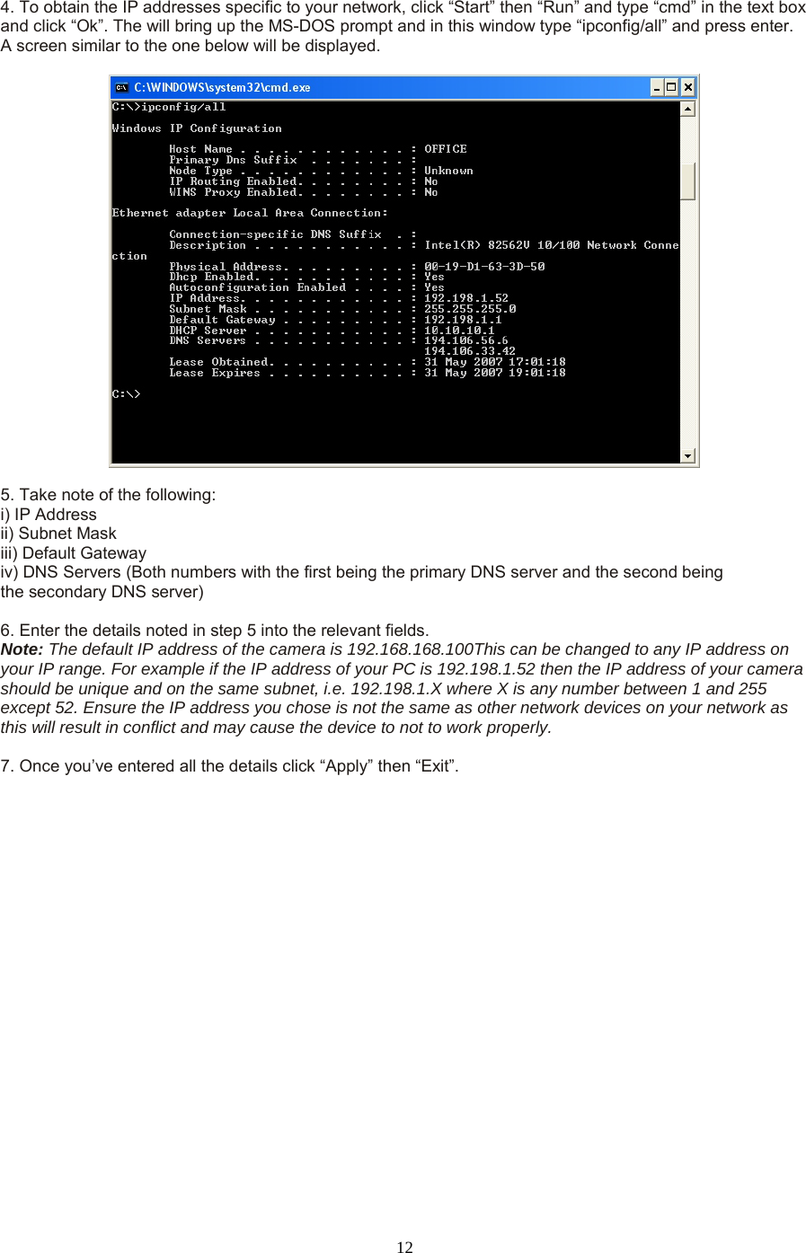  12  4. To obtain the IP addresses specific to your network, click “Start” then “Run” and type “cmd” in the text box and click “Ok”. The will bring up the MS-DOS prompt and in this window type “ipconfig/all” and press enter. A screen similar to the one below will be displayed.      5. Take note of the following:   i) IP Address   ii) Subnet Mask   iii) Default Gateway   iv) DNS Servers (Both numbers with the first being the primary DNS server and the second being   the secondary DNS server)    6. Enter the details noted in step 5 into the relevant fields.   Note: The default IP address of the camera is 192.168.168.100This can be changed to any IP address on your IP range. For example if the IP address of your PC is 192.198.1.52 then the IP address of your camera should be unique and on the same subnet, i.e. 192.198.1.X where X is any number between 1 and 255 except 52. Ensure the IP address you chose is not the same as other network devices on your network as this will result in conflict and may cause the device to not to work properly.    7. Once you’ve entered all the details click “Apply” then “Exit”.  