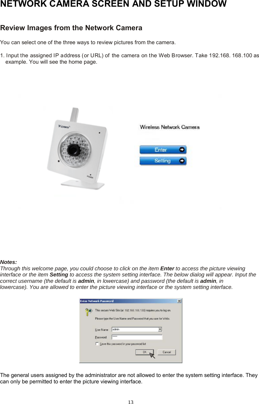  13 NETWORK CAMERA SCREEN AND SETUP WINDOW Review Images from the Network Camera   You can select one of the three ways to review pictures from the camera.   1. Input the assigned IP address (or URL) of the camera on the Web Browser. Take 192.168. 168.100 as example. You will see the home page.                                                                                                                            Notes:   Through this welcome page, you could choose to click on the item Enter to access the picture viewing interface or the item Setting to access the system setting interface. The below dialog will appear. Input the correct username (the default is admin, in lowercase) and password (the default is admin, in     lowercase). You are allowed to enter the picture viewing interface or the system setting interface.       The general users assigned by the administrator are not allowed to enter the system setting interface. They can only be permitted to enter the picture viewing interface.   