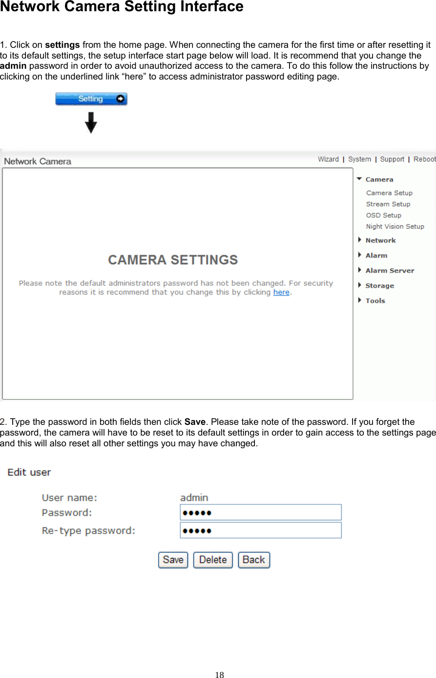  18 Network Camera Setting Interface    1. Click on settings from the home page. When connecting the camera for the first time or after resetting it to its default settings, the setup interface start page below will load. It is recommend that you change the admin password in order to avoid unauthorized access to the camera. To do this follow the instructions by clicking on the underlined link “here” to access administrator password editing page.    2. Type the password in both fields then click Save. Please take note of the password. If you forget the password, the camera will have to be reset to its default settings in order to gain access to the settings page and this will also reset all other settings you may have changed.           