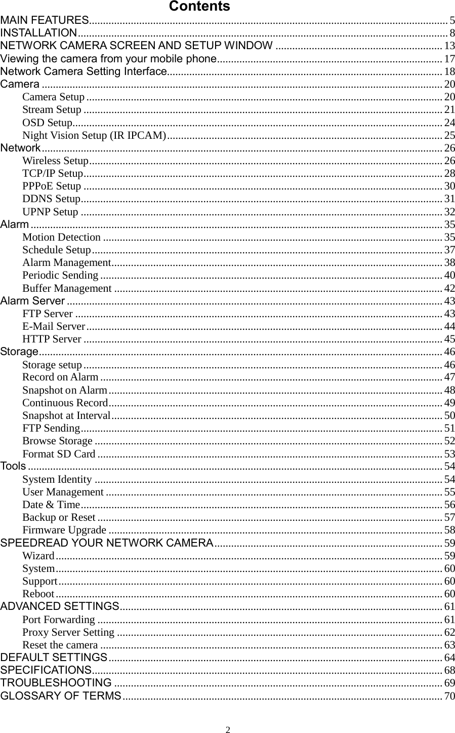  2 Contents MAIN FEATURES  ................................................................................................................................. 5INSTALLATION   ..................................................................................................................................... 8NETWORK CAMERA SCREEN AND SETUP WINDOW   ............................................................ 13Viewing the camera from your mobile phone   ................................................................................. 17Network Camera Setting Interface   ................................................................................................... 18Camera   ................................................................................................................................................ 20Camera Setup   ................................................................................................................................ 20Stream Setup   ................................................................................................................................. 21OSD Setup  ..................................................................................................................................... 24Night Vision Setup (IR IPCAM)   ................................................................................................... 25Network   ................................................................................................................................................ 26Wireless Setup   ............................................................................................................................... 26TCP/IP Setup   ................................................................................................................................. 28PPPoE Setup   ................................................................................................................................. 30DDNS Setup   .................................................................................................................................. 31UPNP Setup   .................................................................................................................................. 32Alarm   .................................................................................................................................................... 35Motion Detection   .......................................................................................................................... 35Schedule Setup   .............................................................................................................................. 37Alarm Management   ....................................................................................................................... 38Periodic Sending   ........................................................................................................................... 40Buffer Management   ...................................................................................................................... 42Alarm Server   ....................................................................................................................................... 43FTP Server   .................................................................................................................................... 43E-Mail Server   ................................................................................................................................ 44HTTP Server   ................................................................................................................................. 45Storage   ................................................................................................................................................. 46Storage setup   ................................................................................................................................. 46Record on Alarm   ........................................................................................................................... 47Snapshot on Alarm   ........................................................................................................................ 48Continuous Record   ........................................................................................................................ 49Snapshot at Interval   ....................................................................................................................... 50FTP Sending   .................................................................................................................................. 51Browse Storage   ............................................................................................................................. 52Format SD Card   ............................................................................................................................ 53Tools   ..................................................................................................................................................... 54System Identity   ............................................................................................................................. 54User Management   ......................................................................................................................... 55Date &amp; Time   .................................................................................................................................. 56Backup or Reset   ............................................................................................................................ 57Firmware Upgrade   ........................................................................................................................ 58SPEEDREAD YOUR NETWORK CAMERA   .................................................................................. 59Wizard   ........................................................................................................................................... 59System   ........................................................................................................................................... 60Support   .......................................................................................................................................... 60Reboot   ........................................................................................................................................... 60ADVANCED SETTINGS   .................................................................................................................... 61Port Forwarding   ............................................................................................................................ 61Proxy Server Setting   ..................................................................................................................... 62Reset the camera   ........................................................................................................................... 63DEFAULT SETTINGS   ........................................................................................................................ 64SPECIFICATIONS   .............................................................................................................................. 68TROUBLESHOOTING   ...................................................................................................................... 69GLOSSARY OF TERMS   ................................................................................................................... 70