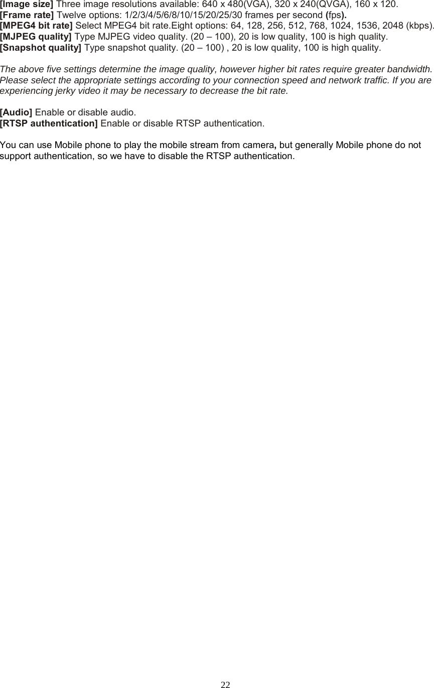  22   [Image size] Three image resolutions available: 640 x 480(VGA), 320 x 240(QVGA), 160 x 120. [Frame rate] Twelve options: 1/2/3/4/5/6/8/10/15/20/25/30 frames per second (fps). [MPEG4 bit rate] Select MPEG4 bit rate.Eight options: 64, 128, 256, 512, 768, 1024, 1536, 2048 (kbps). [MJPEG quality] Type MJPEG video quality. (20 – 100), 20 is low quality, 100 is high quality. [Snapshot quality] Type snapshot quality. (20 – 100) , 20 is low quality, 100 is high quality.  The above five settings determine the image quality, however higher bit rates require greater bandwidth. Please select the appropriate settings according to your connection speed and network traffic. If you are experiencing jerky video it may be necessary to decrease the bit rate.  [Audio] Enable or disable audio. [RTSP authentication] Enable or disable RTSP authentication.  You can use Mobile phone to play the mobile stream from camera, but generally Mobile phone do not support authentication, so we have to disable the RTSP authentication. 