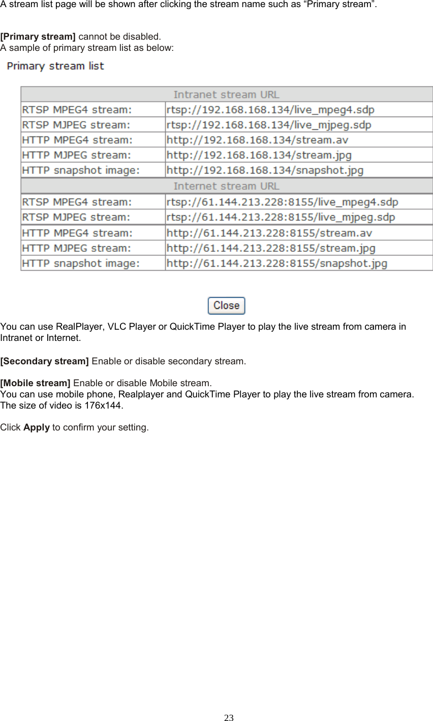  23 A stream list page will be shown after clicking the stream name such as “Primary stream”.   [Primary stream] cannot be disabled. A sample of primary stream list as below:  You can use RealPlayer, VLC Player or QuickTime Player to play the live stream from camera in Intranet or Internet.  [Secondary stream] Enable or disable secondary stream.    [Mobile stream] Enable or disable Mobile stream. You can use mobile phone, Realplayer and QuickTime Player to play the live stream from camera. The size of video is 176x144.  Click Apply to confirm your setting.    