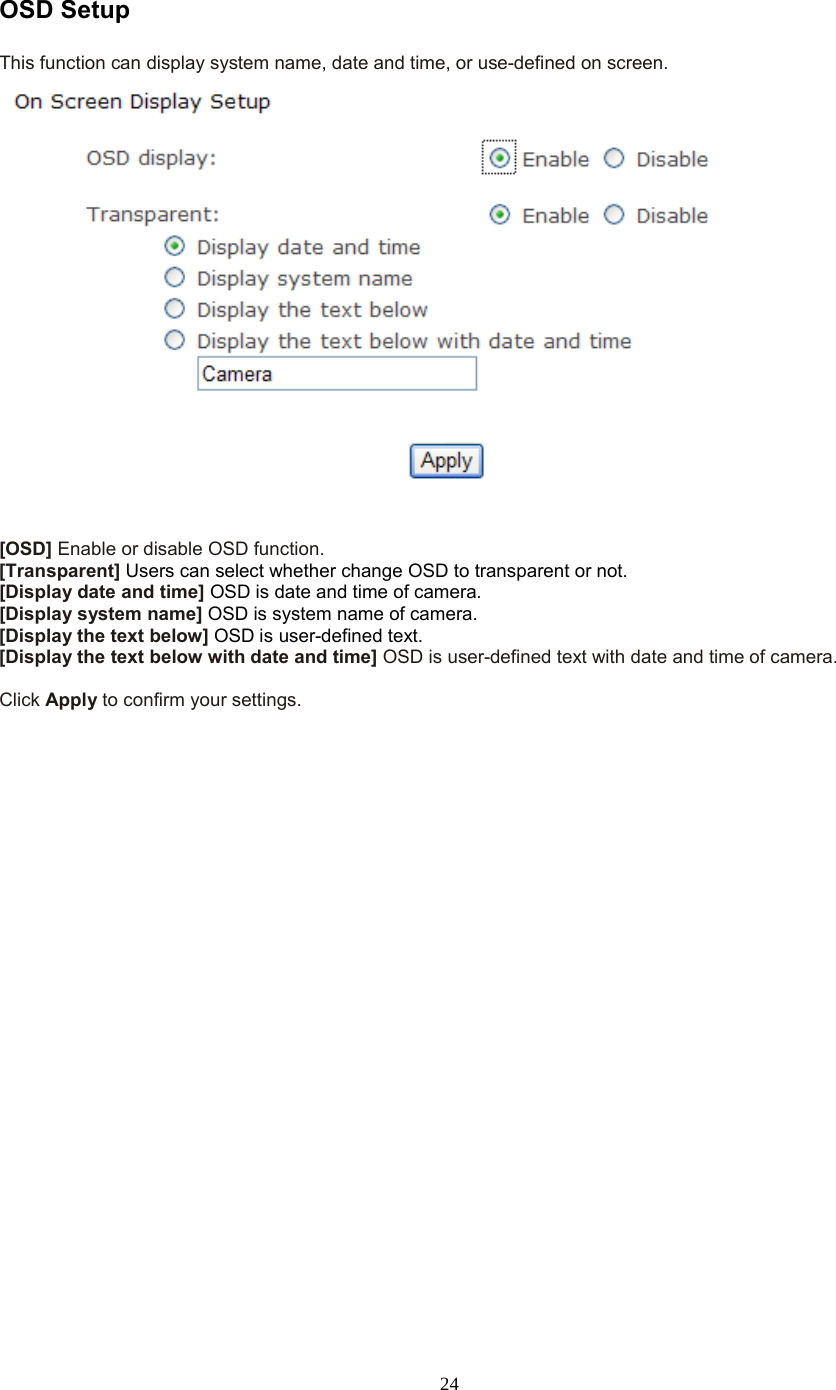  24 OSD Setup This function can display system name, date and time, or use-defined on screen.   [OSD] Enable or disable OSD function. [Transparent] Users can select whether change OSD to transparent or not. [Display date and time] OSD is date and time of camera. [Display system name] OSD is system name of camera. [Display the text below] OSD is user-defined text. [Display the text below with date and time] OSD is user-defined text with date and time of camera.  Click Apply to confirm your settings.  