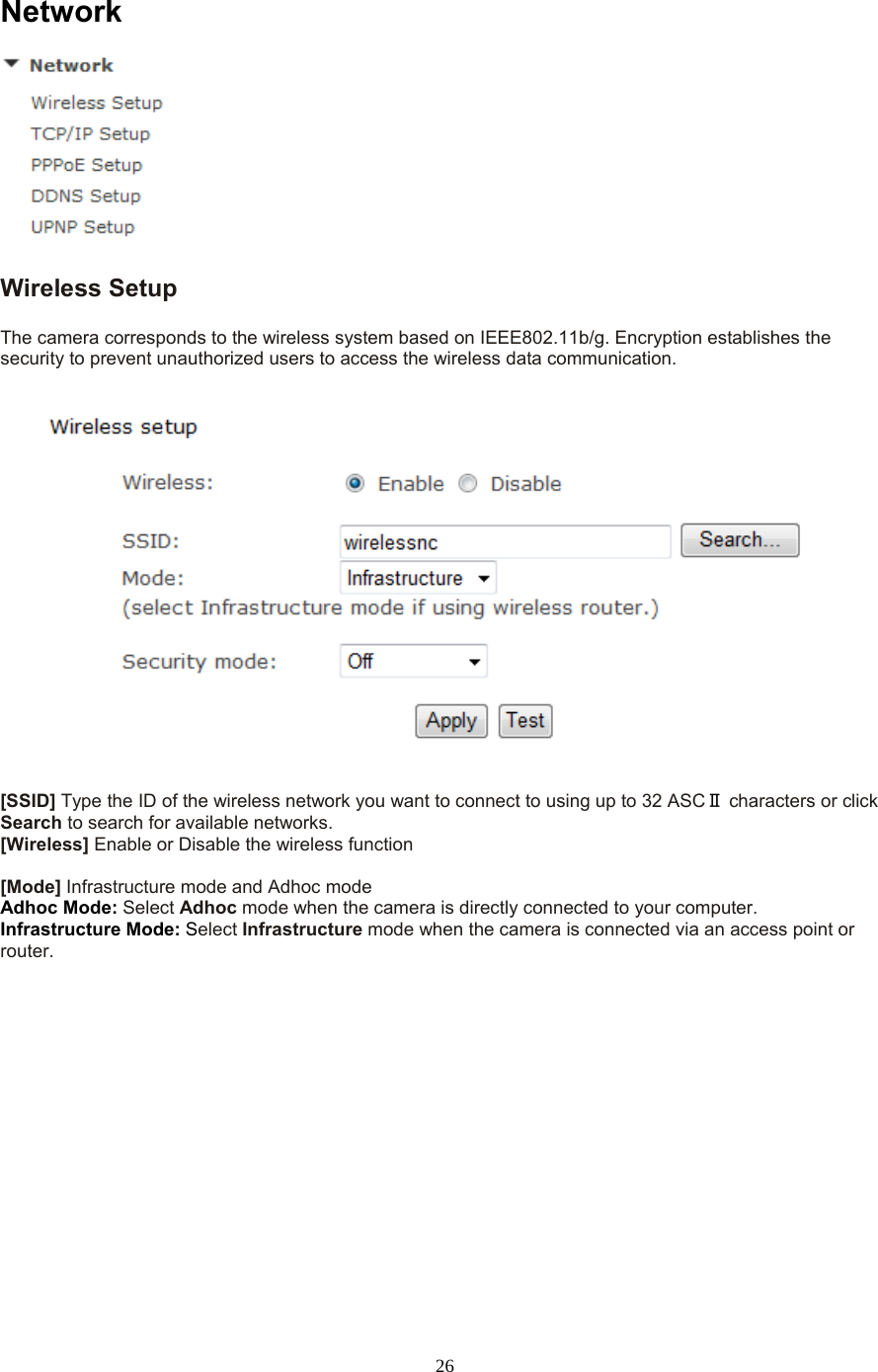  26 Network  Wireless Setup   The camera corresponds to the wireless system based on IEEE802.11b/g. Encryption establishes the security to prevent unauthorized users to access the wireless data communication.      [SSID] Type the ID of the wireless network you want to connect to using up to 32 ASCⅡ characters or click Search to search for available networks.   [Wireless] Enable or Disable the wireless function  [Mode] Infrastructure mode and Adhoc mode   Adhoc Mode: Select Adhoc mode when the camera is directly connected to your computer.   Infrastructure Mode: Select Infrastructure mode when the camera is connected via an access point or router.   