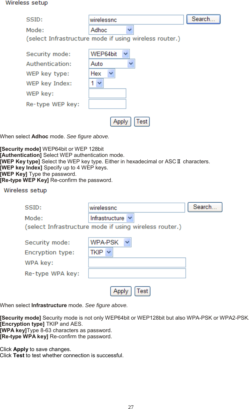  27  When select Adhoc mode. See figure above.  [Security mode] WEP64bit or WEP 128bit [Authentication] Select WEP authentication mode. [WEP Key type] Select the WEP key type. Either in hexadecimal or ASCⅡ characters. [WEP key Index] Specify up to 4 WEP keys. [WEP Key] Type the password. [Re-type WEP Key] Re-confirm the password.  When select Infrastructure mode. See figure above.  [Security mode] Security mode is not only WEP64bit or WEP128bit but also WPA-PSK or WPA2-PSK. [Encryption type] TKIP and AES. [WPA key]Type 8-63 characters as password. [Re-type WPA key] Re-confirm the password.  Click Apply to save changes. Click Test to test whether connection is successful.  