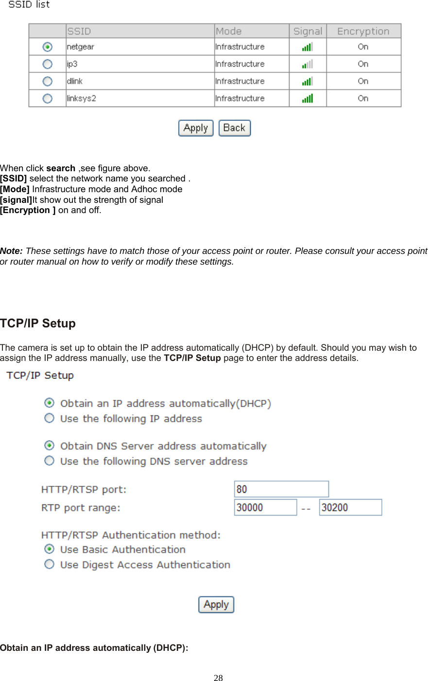  28   When click search ,see figure above. [SSID] select the network name you searched . [Mode] Infrastructure mode and Adhoc mode   [signal]It show out the strength of signal [Encryption ] on and off.    Note: These settings have to match those of your access point or router. Please consult your access point or router manual on how to verify or modify these settings.     TCP/IP Setup   The camera is set up to obtain the IP address automatically (DHCP) by default. Should you may wish to assign the IP address manually, use the TCP/IP Setup page to enter the address details.  Obtain an IP address automatically (DHCP): 