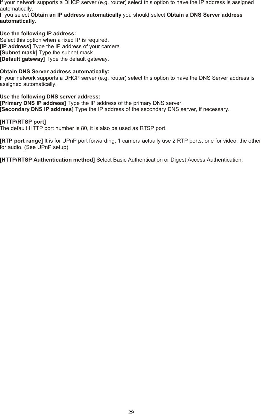  29 If your network supports a DHCP server (e.g. router) select this option to have the IP address is assigned automatically.   If you select Obtain an IP address automatically you should select Obtain a DNS Server address automatically.    Use the following IP address:   Select this option when a fixed IP is required.   [IP address] Type the IP address of your camera.   [Subnet mask] Type the subnet mask.   [Default gateway] Type the default gateway.    Obtain DNS Server address automatically: If your network supports a DHCP server (e.g. router) select this option to have the DNS Server address is assigned automatically.    Use the following DNS server address: [Primary DNS IP address] Type the IP address of the primary DNS server.   [Secondary DNS IP address] Type the IP address of the secondary DNS server, if necessary.    [HTTP/RTSP port] The default HTTP port number is 80, it is also be used as RTSP port.  [RTP port range] It is for UPnP port forwarding, 1 camera actually use 2 RTP ports, one for video, the other for audio. (See UPnP setup)  [HTTP/RTSP Authentication method] Select Basic Authentication or Digest Access Authentication.