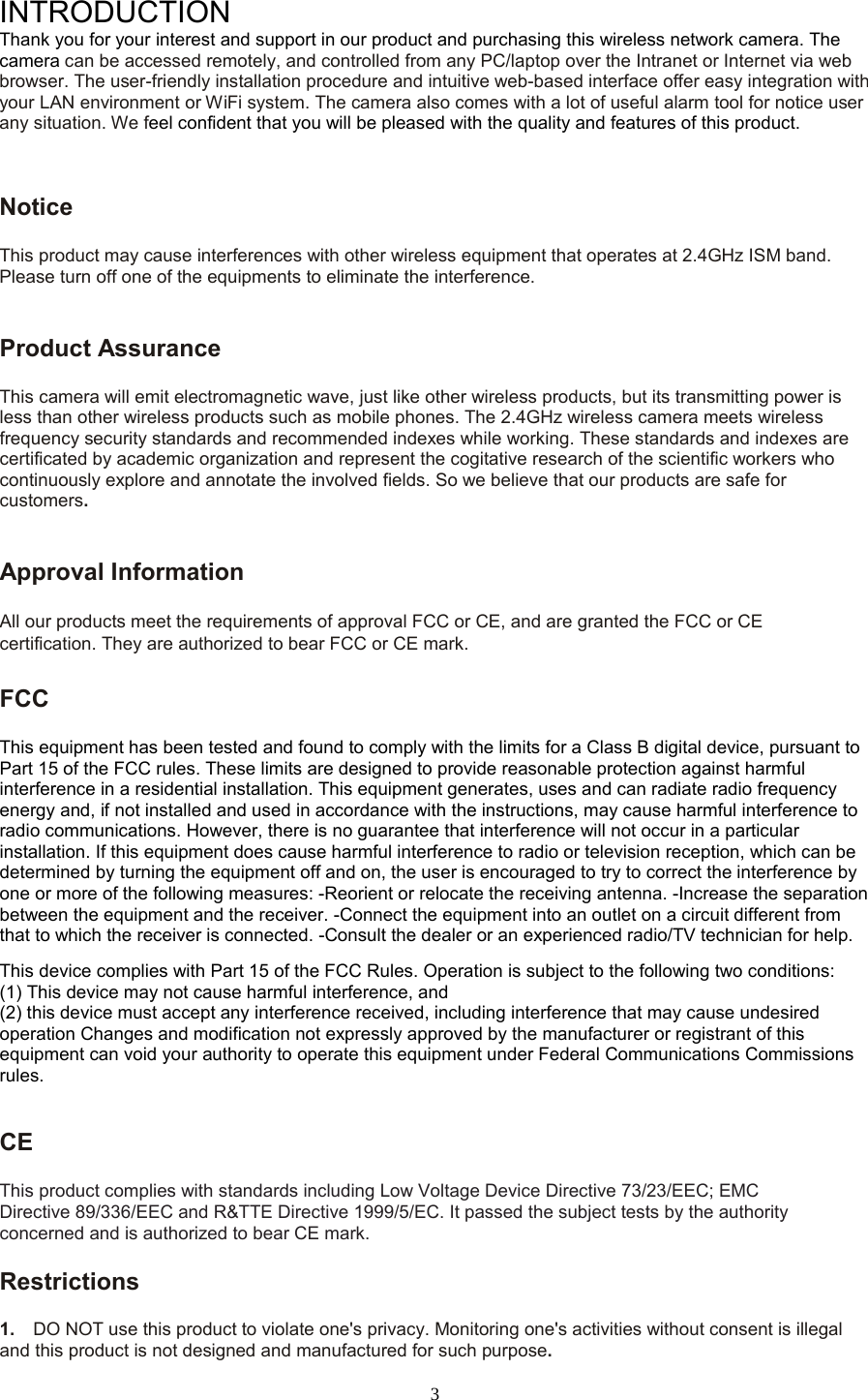  3 INTRODUCTION Thank you for your interest and support in our product and purchasing this wireless network camera. The camera can be accessed remotely, and controlled from any PC/laptop over the Intranet or Internet via web browser. The user-friendly installation procedure and intuitive web-based interface offer easy integration with your LAN environment or WiFi system. The camera also comes with a lot of useful alarm tool for notice user any situation. We feel confident that you will be pleased with the quality and features of this product.   Notice   This product may cause interferences with other wireless equipment that operates at 2.4GHz ISM band. Please turn off one of the equipments to eliminate the interference. Product Assurance   This camera will emit electromagnetic wave, just like other wireless products, but its transmitting power is less than other wireless products such as mobile phones. The 2.4GHz wireless camera meets wireless frequency security standards and recommended indexes while working. These standards and indexes are certificated by academic organization and represent the cogitative research of the scientific workers who continuously explore and annotate the involved fields. So we believe that our products are safe for customers.Approval Information All our products meet the requirements of approval FCC or CE, and are granted the FCC or CE certification. They are authorized to bear FCC or CE mark.   FCC   This equipment has been tested and found to comply with the limits for a Class B digital device, pursuant to Part 15 of the FCC rules. These limits are designed to provide reasonable protection against harmful interference in a residential installation. This equipment generates, uses and can radiate radio frequency energy and, if not installed and used in accordance with the instructions, may cause harmful interference to radio communications. However, there is no guarantee that interference will not occur in a particular installation. If this equipment does cause harmful interference to radio or television reception, which can be determined by turning the equipment off and on, the user is encouraged to try to correct the interference by one or more of the following measures: -Reorient or relocate the receiving antenna. -Increase the separation between the equipment and the receiver. -Connect the equipment into an outlet on a circuit different from that to which the receiver is connected. -Consult the dealer or an experienced radio/TV technician for help.   This device complies with Part 15 of the FCC Rules. Operation is subject to the following two conditions:   (1) This device may not cause harmful interference, and (2) this device must accept any interference received, including interference that may cause undesired operation Changes and modification not expressly approved by the manufacturer or registrant of this equipment can void your authority to operate this equipment under Federal Communications Commissions rules.    CE   This product complies with standards including Low Voltage Device Directive 73/23/EEC; EMC Directive 89/336/EEC and R&amp;TTE Directive 1999/5/EC. It passed the subject tests by the authority concerned and is authorized to bear CE mark.   Restrictions 1.  DO NOT use this product to violate one&apos;s privacy. Monitoring one&apos;s activities without consent is illegal and this product is not designed and manufactured for such purpose.   
