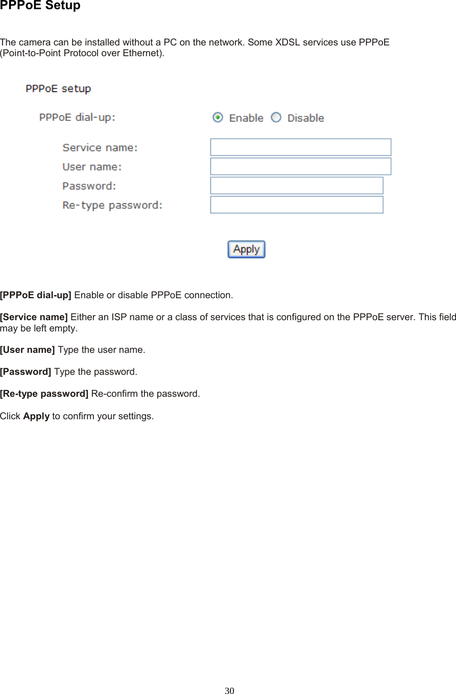  30  PPPoE Setup   The camera can be installed without a PC on the network. Some XDSL services use PPPoE   (Point-to-Point Protocol over Ethernet).    [PPPoE dial-up] Enable or disable PPPoE connection.    [Service name] Either an ISP name or a class of services that is configured on the PPPoE server. This field may be left empty.    [User name] Type the user name.    [Password] Type the password.    [Re-type password] Re-confirm the password.    Click Apply to confirm your settings.  