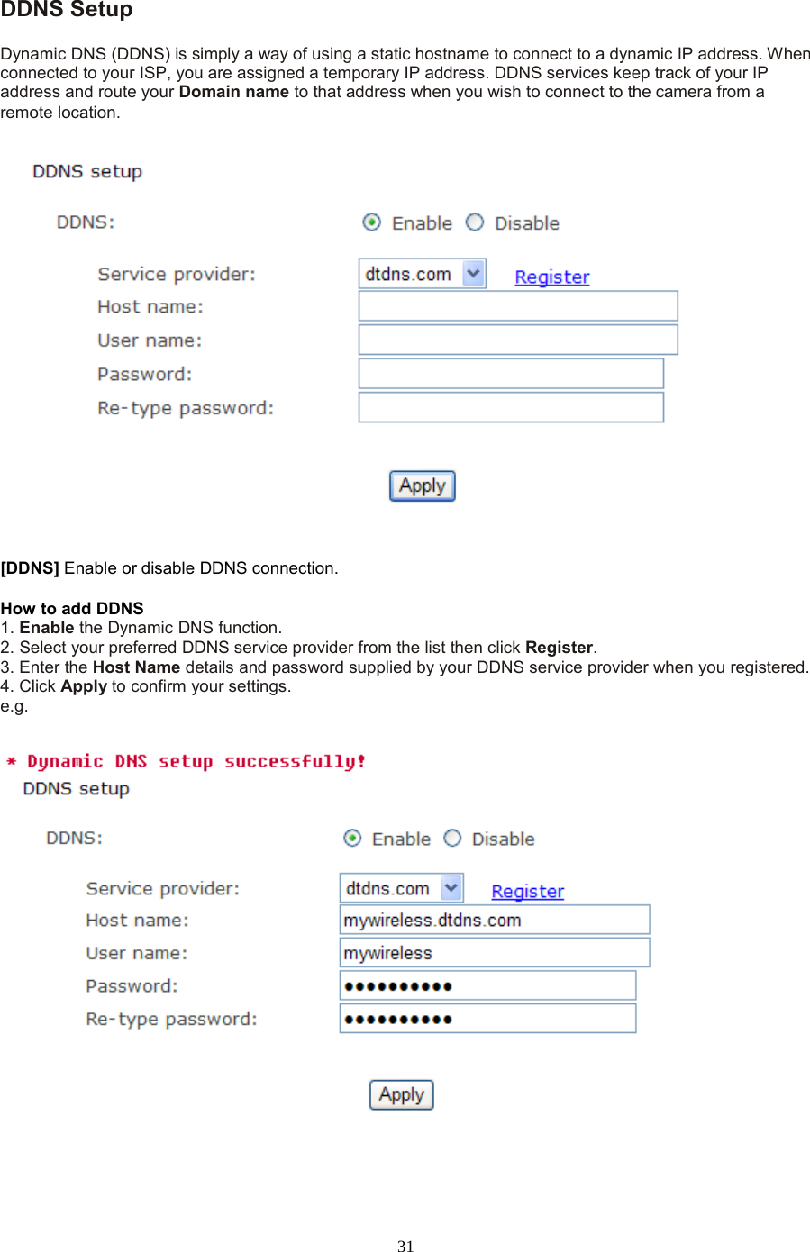  31 DDNS Setup   Dynamic DNS (DDNS) is simply a way of using a static hostname to connect to a dynamic IP address. When connected to your ISP, you are assigned a temporary IP address. DDNS services keep track of your IP address and route your Domain name to that address when you wish to connect to the camera from a remote location. [DDNS] Enable or disable DDNS connection.   How to add DDNS   1. Enable the Dynamic DNS function.   2. Select your preferred DDNS service provider from the list then click Register.   3. Enter the Host Name details and password supplied by your DDNS service provider when you registered.   4. Click Apply to confirm your settings. e.g. 