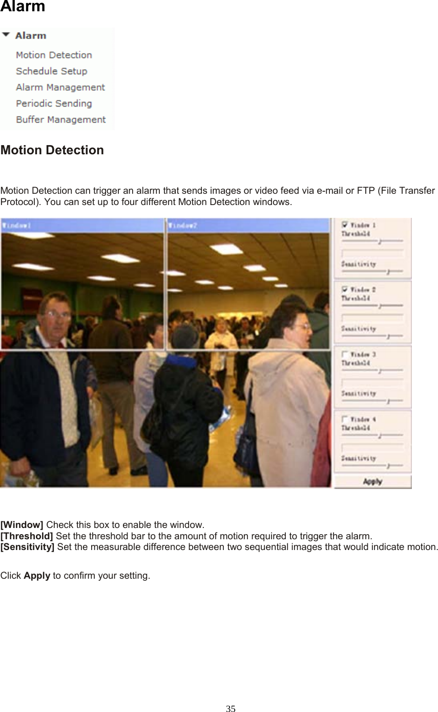  35 Alarm  Motion Detection  Motion Detection can trigger an alarm that sends images or video feed via e-mail or FTP (File Transfer Protocol). You can set up to four different Motion Detection windows.      [Window] Check this box to enable the window. [Threshold] Set the threshold bar to the amount of motion required to trigger the alarm. [Sensitivity] Set the measurable difference between two sequential images that would indicate motion.  Click Apply to confirm your setting.  