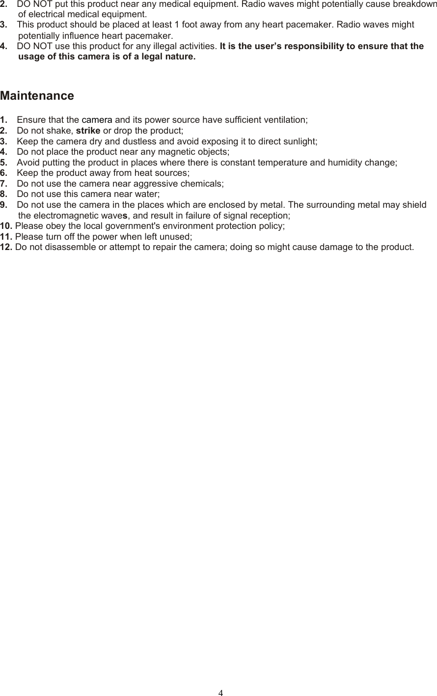  4 2.   DO NOT put this product near any medical equipment. Radio waves might potentially cause breakdown of electrical medical equipment.   3.   This product should be placed at least 1 foot away from any heart pacemaker. Radio waves might potentially influence heart pacemaker.   4.  DO NOT use this product for any illegal activities. It is the user’s responsibility to ensure that the usage of this camera is of a legal nature.    Maintenance 1.   Ensure that the camera and its power source have sufficient ventilation;   2.   Do not shake, strike or drop the product;   3.   Keep the camera dry and dustless and avoid exposing it to direct sunlight;   4.   Do not place the product near any magnetic objects;   5.   Avoid putting the product in places where there is constant temperature and humidity change; 6.   Keep the product away from heat sources;   7.   Do not use the camera near aggressive chemicals;   8.   Do not use this camera near water;   9.   Do not use the camera in the places which are enclosed by metal. The surrounding metal may shield the electromagnetic waves, and result in failure of signal reception;   10. Please obey the local government&apos;s environment protection policy;   11. Please turn off the power when left unused;   12. Do not disassemble or attempt to repair the camera; doing so might cause damage to the product. 