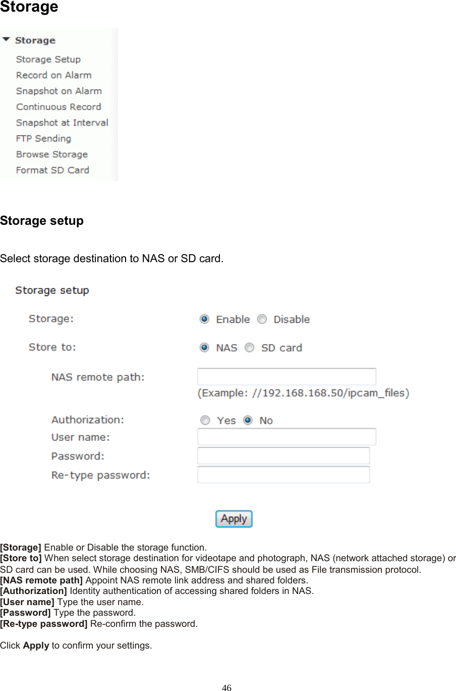  46 Storage  Storage setup   Select storage destination to NAS or SD card.   [Storage] Enable or Disable the storage function. [Store to] When select storage destination for videotape and photograph, NAS (network attached storage) or SD card can be used. While choosing NAS, SMB/CIFS should be used as File transmission protocol. [NAS remote path] Appoint NAS remote link address and shared folders. [Authorization] Identity authentication of accessing shared folders in NAS. [User name] Type the user name.   [Password] Type the password.   [Re-type password] Re-confirm the password.    Click Apply to confirm your settings. 