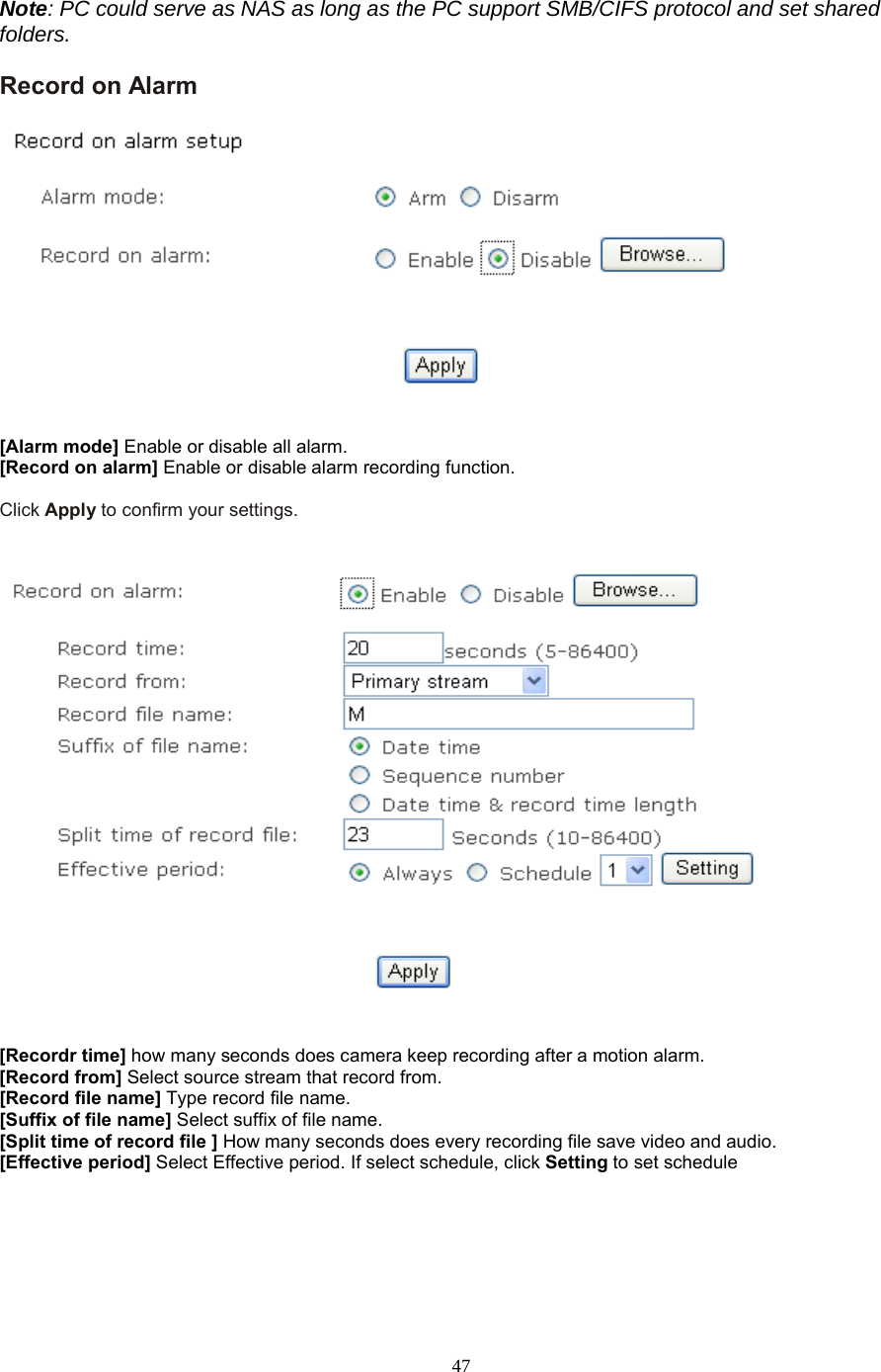  47  Note: PC could serve as NAS as long as the PC support SMB/CIFS protocol and set shared folders. Record on Alarm     [Alarm mode] Enable or disable all alarm. [Record on alarm] Enable or disable alarm recording function.  Click Apply to confirm your settings.      [Recordr time] how many seconds does camera keep recording after a motion alarm. [Record from] Select source stream that record from. [Record file name] Type record file name. [Suffix of file name] Select suffix of file name. [Split time of record file ] How many seconds does every recording file save video and audio. [Effective period] Select Effective period. If select schedule, click Setting to set schedule     