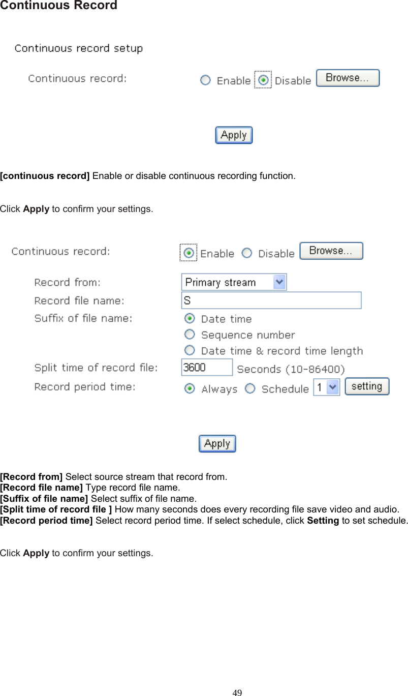  49  Continuous Record      [continuous record] Enable or disable continuous recording function.   Click Apply to confirm your settings.     [Record from] Select source stream that record from. [Record file name] Type record file name. [Suffix of file name] Select suffix of file name. [Split time of record file ] How many seconds does every recording file save video and audio. [Record period time] Select record period time. If select schedule, click Setting to set schedule.   Click Apply to confirm your settings.  