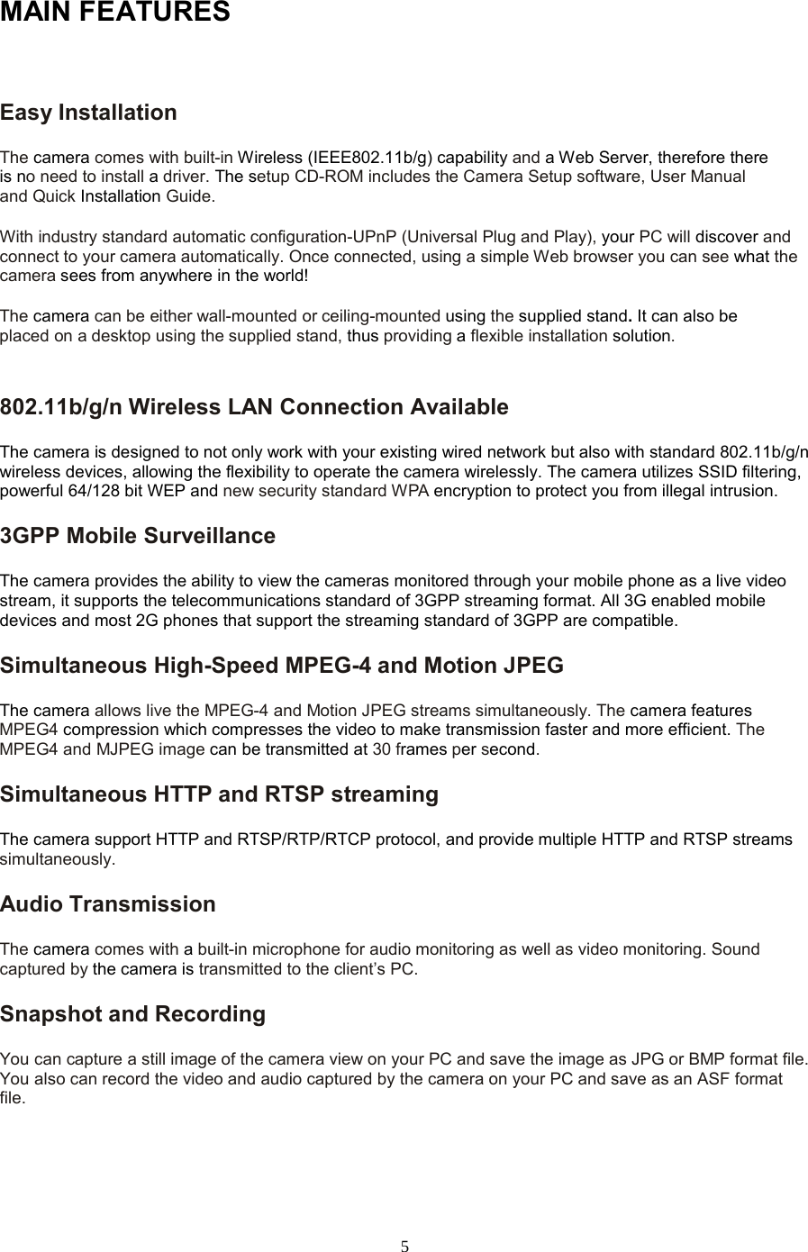  5 MAIN FEATURES  Easy Installation   The camera comes with built-in Wireless (IEEE802.11b/g) capability and a Web Server, therefore there is no need to install a driver. The setup CD-ROM includes the Camera Setup software, User Manual and Quick Installation Guide.   With industry standard automatic configuration-UPnP (Universal Plug and Play), your PC will discover and connect to your camera automatically. Once connected, using a simple Web browser you can see what the camera sees from anywhere in the world!   The camera can be either wall-mounted or ceiling-mounted using the supplied stand. It can also be placed on a desktop using the supplied stand, thus providing a flexible installation solution.802.11b/g/n Wireless LAN Connection Available   The camera is designed to not only work with your existing wired network but also with standard 802.11b/g/n wireless devices, allowing the flexibility to operate the camera wirelessly. The camera utilizes SSID filtering, powerful 64/128 bit WEP and new security standard WPA encryption to protect you from illegal intrusion. 3GPP Mobile Surveillance The camera provides the ability to view the cameras monitored through your mobile phone as a live video stream, it supports the telecommunications standard of 3GPP streaming format. All 3G enabled mobile devices and most 2G phones that support the streaming standard of 3GPP are compatible. Simultaneous High-Speed MPEG-4 and Motion JPEG The camera allows live the MPEG-4 and Motion JPEG streams simultaneously. The camera features MPEG4 compression which compresses the video to make transmission faster and more efficient. The MPEG4 and MJPEG image can be transmitted at 30 frames per second. Simultaneous HTTP and RTSP streaming The camera support HTTP and RTSP/RTP/RTCP protocol, and provide multiple HTTP and RTSP streams simultaneously. Audio Transmission   The camera comes with a built-in microphone for audio monitoring as well as video monitoring. Sound captured by the camera is transmitted to the client’s PC. Snapshot and Recording   You can capture a still image of the camera view on your PC and save the image as JPG or BMP format file. You also can record the video and audio captured by the camera on your PC and save as an ASF format file.   