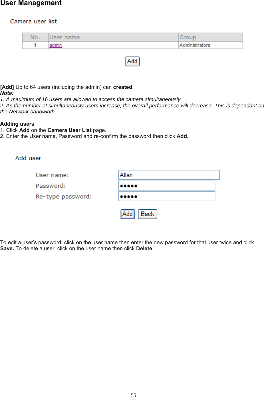  55 User Management     [Add] Up to 64 users (including the admin) can created   Note:   1. A maximum of 16 users are allowed to access the camera simultaneously.   2. As the number of simultaneously users increase, the overall performance will decrease. This is dependant on the Network bandwidth.  Adding users   1. Click Add on the Camera User List page.   2. Enter the User name, Password and re-confirm the password then click Add.      To edit a user’s password, click on the user name then enter the new password for that user twice and click Save. To delete a user, click on the user name then click Delete. 