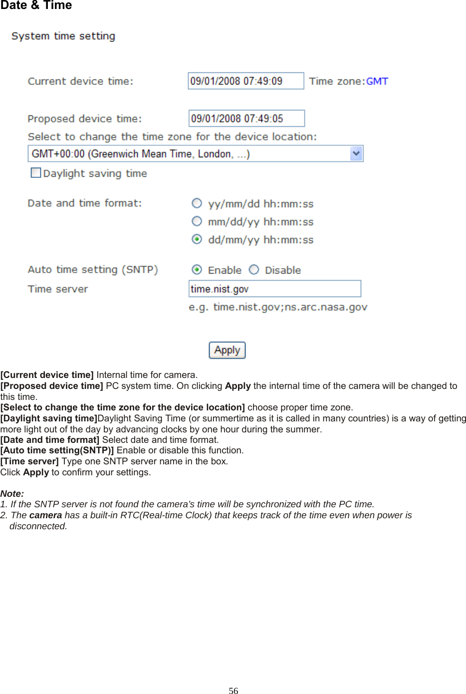  56 Date &amp; Time   [Current device time] Internal time for camera.   [Proposed device time] PC system time. On clicking Apply the internal time of the camera will be changed to this time. [Select to change the time zone for the device location] choose proper time zone.   [Daylight saving time]Daylight Saving Time (or summertime as it is called in many countries) is a way of getting more light out of the day by advancing clocks by one hour during the summer.   [Date and time format] Select date and time format.   [Auto time setting(SNTP)] Enable or disable this function.   [Time server] Type one SNTP server name in the box. Click Apply to confirm your settings.  Note:   1. If the SNTP server is not found the camera’s time will be synchronized with the PC time.   2. The camera has a built-in RTC(Real-time Clock) that keeps track of the time even when power is disconnected.  