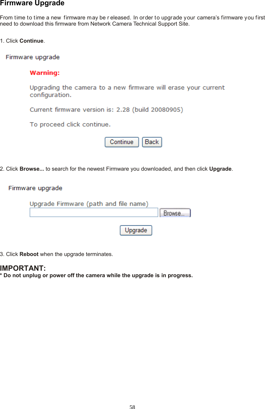  58 Firmware Upgrade   From time to t ime a new  firmware m ay be r eleased. In order t o upgrade your camera’s firmware you f irst need to download this firmware from Network Camera Technical Support Site.1. Click Continue.     2. Click Browse... to search for the newest Firmware you downloaded, and then click Upgrade.  3. Click Reboot when the upgrade terminates.  IMPORTANT:   * Do not unplug or power off the camera while the upgrade is in progress. 