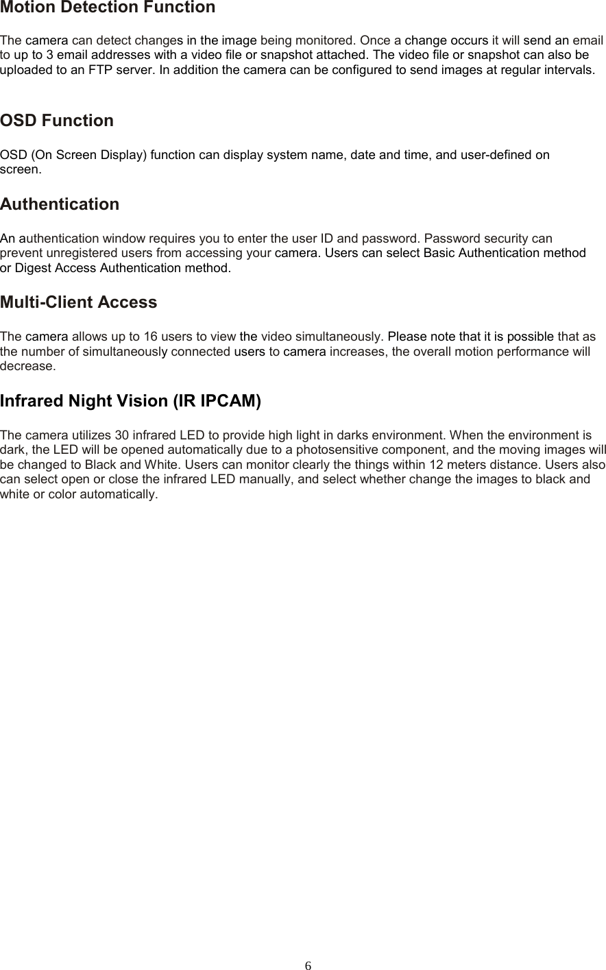  6 Motion Detection Function   The camera can detect changes in the image being monitored. Once a change occurs it will send an email to up to 3 email addresses with a video file or snapshot attached. The video file or snapshot can also be uploaded to an FTP server. In addition the camera can be configured to send images at regular intervals.   OSD Function   OSD (On Screen Display) function can display system name, date and time, and user-defined on screen. Authentication   An authentication window requires you to enter the user ID and password. Password security can prevent unregistered users from accessing your camera. Users can select Basic Authentication method or Digest Access Authentication method. Multi-Client Access   The camera allows up to 16 users to view the video simultaneously. Please note that it is possible that as the number of simultaneously connected users to camera increases, the overall motion performance will decrease. Infrared Night Vision (IR IPCAM) The camera utilizes 30 infrared LED to provide high light in darks environment. When the environment is dark, the LED will be opened automatically due to a photosensitive component, and the moving images will be changed to Black and White. Users can monitor clearly the things within 12 meters distance. Users also can select open or close the infrared LED manually, and select whether change the images to black and white or color automatically.  