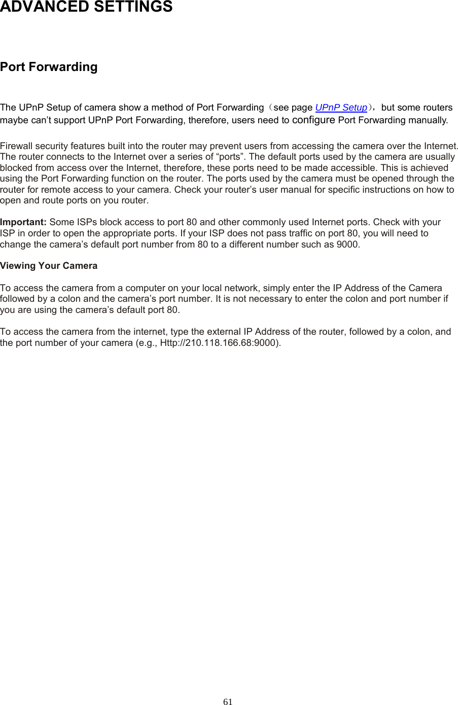  61 ADVANCED SETTINGS  Port Forwarding  The UPnP Setup of camera show a method of Port Forwarding（see page UPnP Setup）， but some routers maybe can’t support UPnP Port Forwarding, therefore, users need to configure Port Forwarding manually.  Firewall security features built into the router may prevent users from accessing the camera over the Internet. The router connects to the Internet over a series of “ports”. The default ports used by the camera are usually blocked from access over the Internet, therefore, these ports need to be made accessible. This is achieved using the Port Forwarding function on the router. The ports used by the camera must be opened through the router for remote access to your camera. Check your router’s user manual for specific instructions on how to open and route ports on you router.    Important: Some ISPs block access to port 80 and other commonly used Internet ports. Check with your ISP in order to open the appropriate ports. If your ISP does not pass traffic on port 80, you will need to change the camera’s default port number from 80 to a different number such as 9000.    Viewing Your Camera    To access the camera from a computer on your local network, simply enter the IP Address of the Camera followed by a colon and the camera’s port number. It is not necessary to enter the colon and port number if you are using the camera’s default port 80.    To access the camera from the internet, type the external IP Address of the router, followed by a colon, and the port number of your camera (e.g., Http://210.118.166.68:9000).   