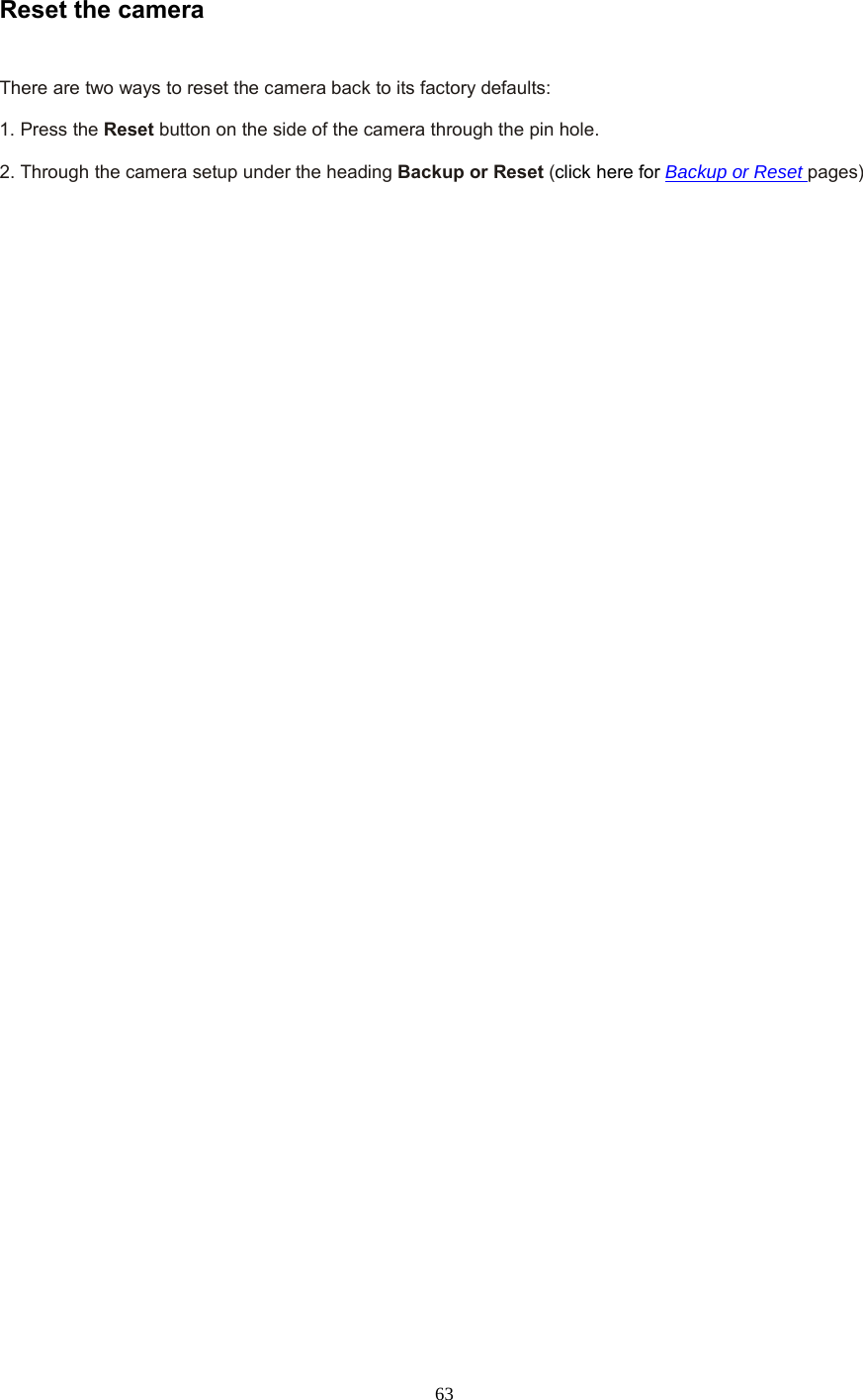  63 Reset the camera    There are two ways to reset the camera back to its factory defaults:    1. Press the Reset button on the side of the camera through the pin hole.    2. Through the camera setup under the heading Backup or Reset (click here for Backup or Reset pages) 