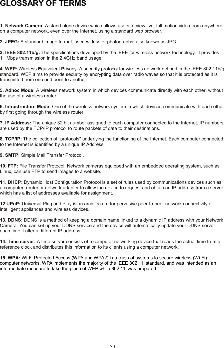  70 GLOSSARY OF TERMS  1. Network Camera: A stand-alone device which allows users to view live, full motion video from anywhere on a computer network, even over the Internet, using a standard web browser.    2. JPEG: A standard image format, used widely for photographs, also known as JPG.    3. IEEE 802.11b/g: The specifications developed by the IEEE for wireless network technology. It provides 11 Mbps transmission in the 2.4GHz band usage.    4. WEP: Wireless Equivalent Privacy. A security protocol for wireless network defined in the IEEE 802.11b/g standard. WEP aims to provide security by encrypting data over radio waves so that it is protected as it is transmitted from one end point to another.    5. Adhoc Mode: A wireless network system in which devices communicate directly with each other, without the use of a wireless router.    6. Infrastructure Mode: One of the wireless network system in which devices communicate with each other by first going through the wireless router.    7. IP Address: The unique 32 bit number assigned to each computer connected to the Internet. IP numbers are used by the TCP/IP protocol to route packets of data to their destinations.    8. TCP/IP: The collection of &quot;protocols&quot; underlying the functioning of the Internet. Each computer connected to the Internet is identified by a unique IP Address.    9. SMTP: Simple Mail Transfer Protocol.    10. FTP: File Transfer Protocol. Network cameras equipped with an embedded operating system, such as Linux, can use FTP to send images to a website.  11. DHCP: Dynamic Host Configuration Protocol is a set of rules used by communications devices such as a computer, router or network adapter to allow the device to request and obtain an IP address from a server which has a list of addresses available for assignment.    12 UPnP: Universal Plug and Play is an architecture for pervasive peer-to-peer network connectivity of intelligent appliances and wireless devices.    13. DDNS: DDNS is a method of keeping a domain name linked to a dynamic IP address with your Network Camera. You can set up your DDNS service and the device will automatically update your DDNS server each time it alter a different IP address.    14. Time server: A time server consists of a computer networking device that reads the actual time from a reference clock and distributes this information to its clients using a computer network.  15. WPA: Wi-Fi Protected Access (W PA and W PA2 ) is a class of systems to secure wireless (Wi-Fi) computer networks. WPA implements the majority of the IEEE 802.11i standard, and was intended as an intermediate measure to take the place of WEP while 802.11i was prepared.        