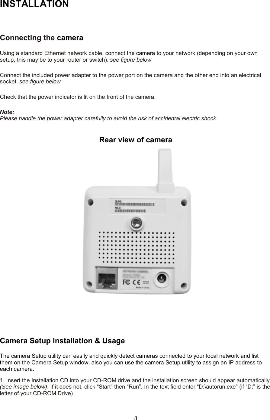  8 INSTALLATIONConnecting the camera  Using a standard Ethernet network cable, connect the camera to your network (depending on your own setup, this may be to your router or switch). see figure below    Connect the included power adapter to the power port on the camera and the other end into an electrical socket. see figure below    Check that the power indicator is lit on the front of the camera.    Note:   Please handle the power adapter carefully to avoid the risk of accidental electric shock.  Rear view of camera     Camera Setup Installation &amp; Usage   The camera Setup utility can easily and quickly detect cameras connected to your local network and list them on the Camera Setup window, also you can use the camera Setup utility to assign an IP address to each camera.   1. Insert the Installation CD into your CD-ROM drive and the installation screen should appear automatically (See image below). If it does not, click “Start” then “Run”. In the text field enter “D:\autorun.exe” (if “D:” is the letter of your CD-ROM Drive)   