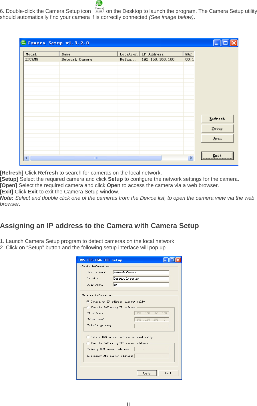  11 6. Double-click the Camera Setup icon    on the Desktop to launch the program. The Camera Setup utility should automatically find your camera if is correctly connected (See image below).    [Refresh] Click Refresh to search for cameras on the local network.   [Setup] Select the required camera and click Setup to configure the network settings for the camera.   [Open] Select the required camera and click Open to access the camera via a web browser.   [Exit] Click Exit to exit the Camera Setup window.   Note: Select and double click one of the cameras from the Device list, to open the camera view via the web browser.     Assigning an IP address to the Camera with Camera Setup    1. Launch Camera Setup program to detect cameras on the local network. 2. Click on “Setup” button and the following setup interface will pop up.      