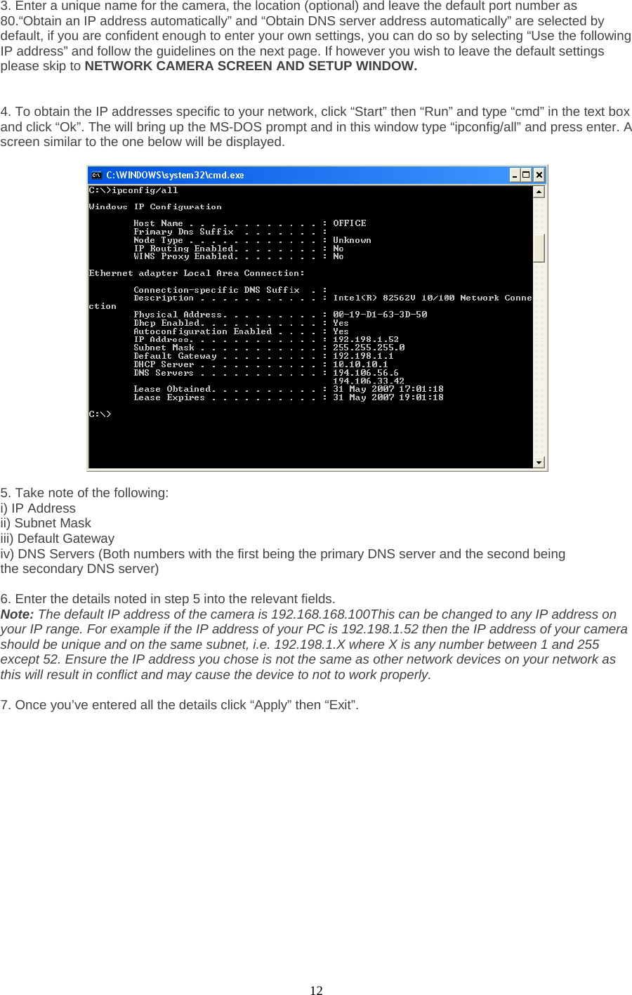  12 3. Enter a unique name for the camera, the location (optional) and leave the default port number as 80.“Obtain an IP address automatically” and “Obtain DNS server address automatically” are selected by default, if you are confident enough to enter your own settings, you can do so by selecting “Use the following IP address” and follow the guidelines on the next page. If however you wish to leave the default settings please skip to NETWORK CAMERA SCREEN AND SETUP WINDOW.     4. To obtain the IP addresses specific to your network, click “Start” then “Run” and type “cmd” in the text box and click “Ok”. The will bring up the MS-DOS prompt and in this window type “ipconfig/all” and press enter. A screen similar to the one below will be displayed.      5. Take note of the following:   i) IP Address   ii) Subnet Mask   iii) Default Gateway   iv) DNS Servers (Both numbers with the first being the primary DNS server and the second being   the secondary DNS server)    6. Enter the details noted in step 5 into the relevant fields.   Note: The default IP address of the camera is 192.168.168.100This can be changed to any IP address on your IP range. For example if the IP address of your PC is 192.198.1.52 then the IP address of your camera should be unique and on the same subnet, i.e. 192.198.1.X where X is any number between 1 and 255 except 52. Ensure the IP address you chose is not the same as other network devices on your network as this will result in conflict and may cause the device to not to work properly.    7. Once you’ve entered all the details click “Apply” then “Exit”.  