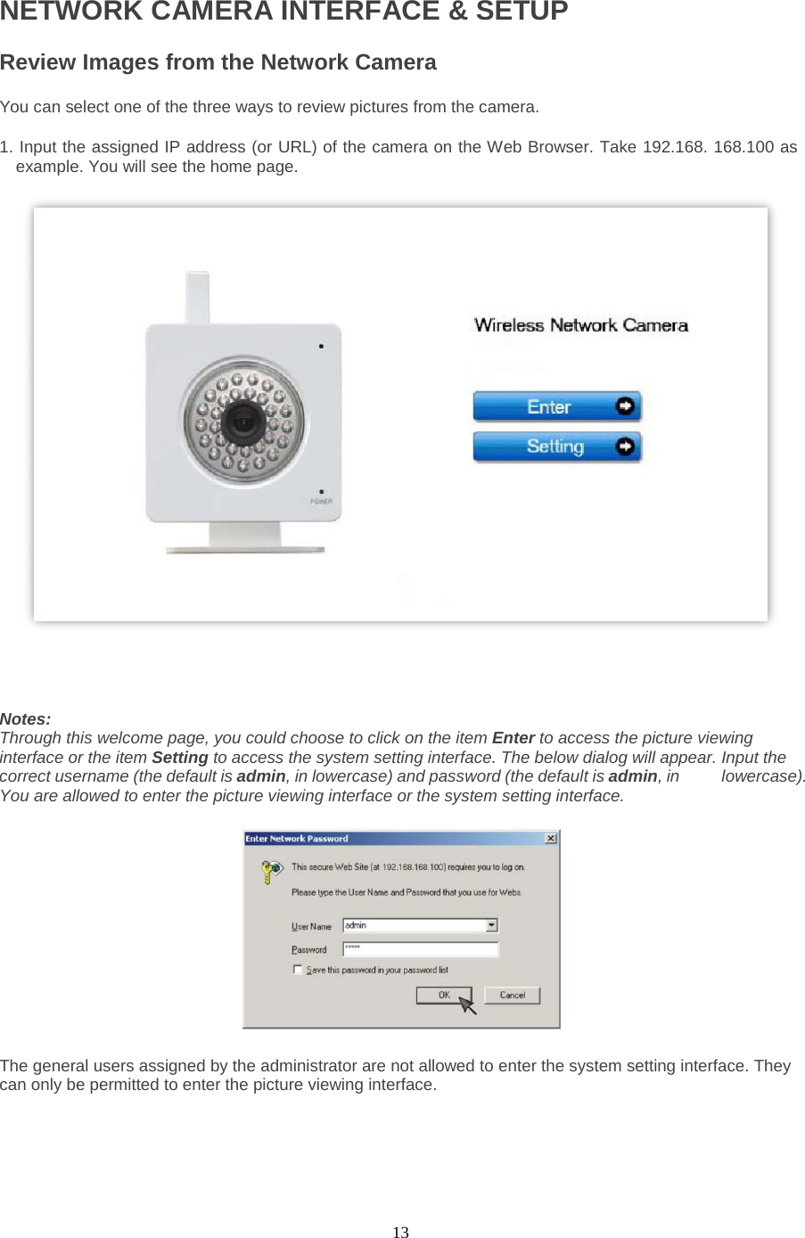  13 NETWORK CAMERA INTERFACE &amp; SETUP Review Images from the Network Camera   You can select one of the three ways to review pictures from the camera.   1. Input the assigned IP address (or URL) of the camera on the Web Browser. Take 192.168. 168.100 as example. You will see the home page.                                                                  Notes:   Through this welcome page, you could choose to click on the item Enter to access the picture viewing interface or the item Setting to access the system setting interface. The below dialog will appear. Input the correct username (the default is admin, in lowercase) and password (the default is admin, in     lowercase). You are allowed to enter the picture viewing interface or the system setting interface.       The general users assigned by the administrator are not allowed to enter the system setting interface. They can only be permitted to enter the picture viewing interface.   