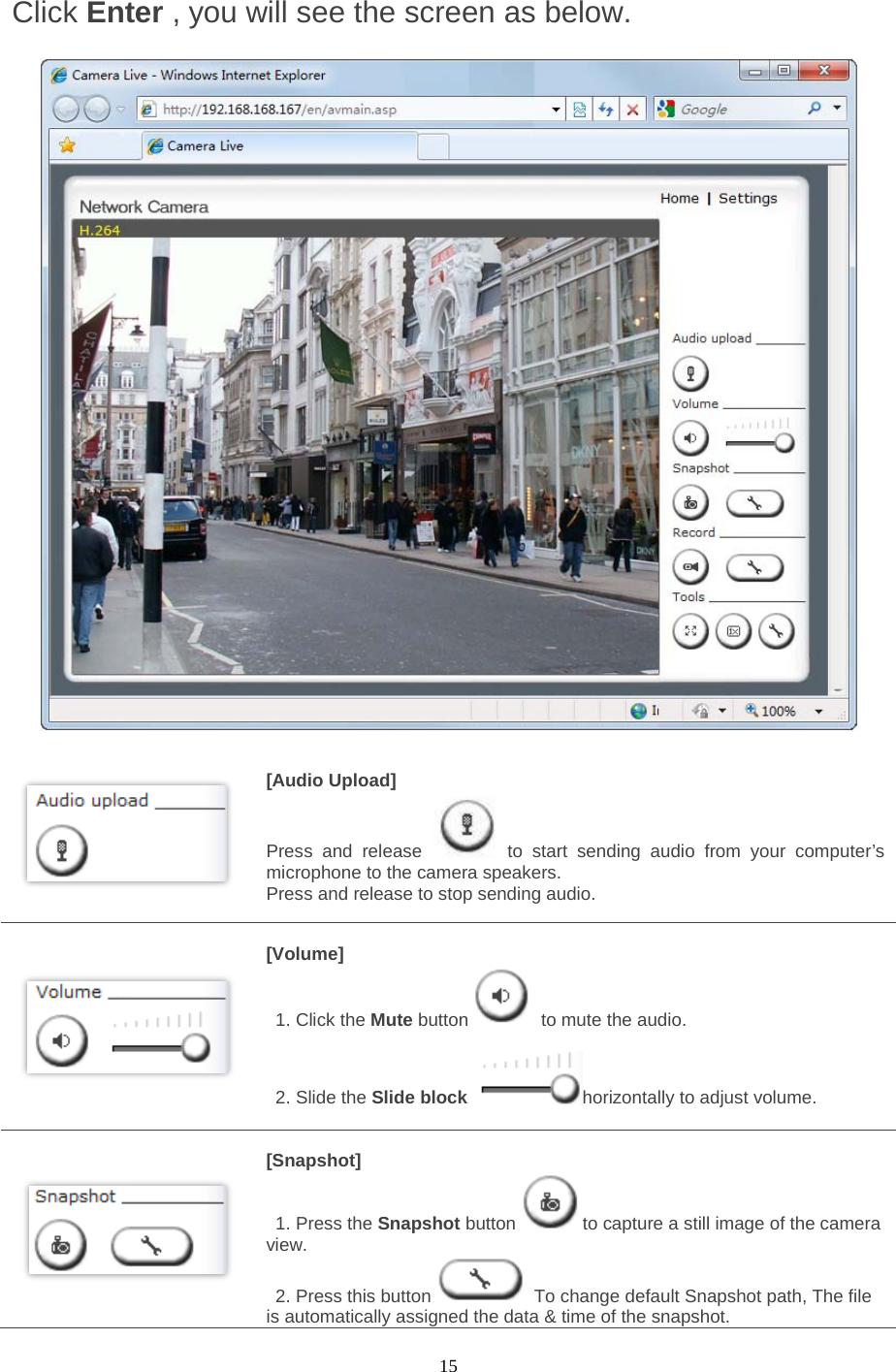  15 Click Enter , you will see the screen as below.          [Audio Upload]   Press and release to start sending audio from your computer’s microphone to the camera speakers.   Press and release to stop sending audio.        [Volume]    1. Click the Mute button  to mute the audio.   2. Slide the Slide block horizontally to adjust volume.    [Snapshot]  1. Press the Snapshot button to capture a still image of the camera view.  2. Press this button  To change default Snapshot path, The file is automatically assigned the data &amp; time of the snapshot. 