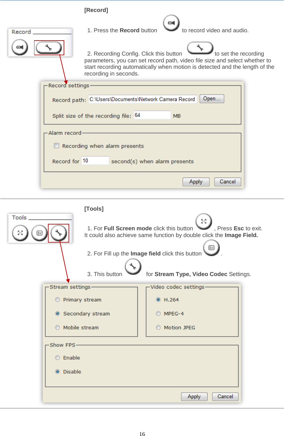  16        [Record]  1. Press the Record button  to record video and audio.     2. Recording Config. Click this button  to set the recording parameters, you can set record path, video file size and select whether to start recording automatically when motion is detected and the length of the recording in seconds.        [Tools]  1. For Full Screen mode click this button , Press Esc to exit. It could also achieve same function by double click the Image Field. 2. For Fill up the Image field click this button . 3. This button  for Stream Type, Video Codec Settings.   